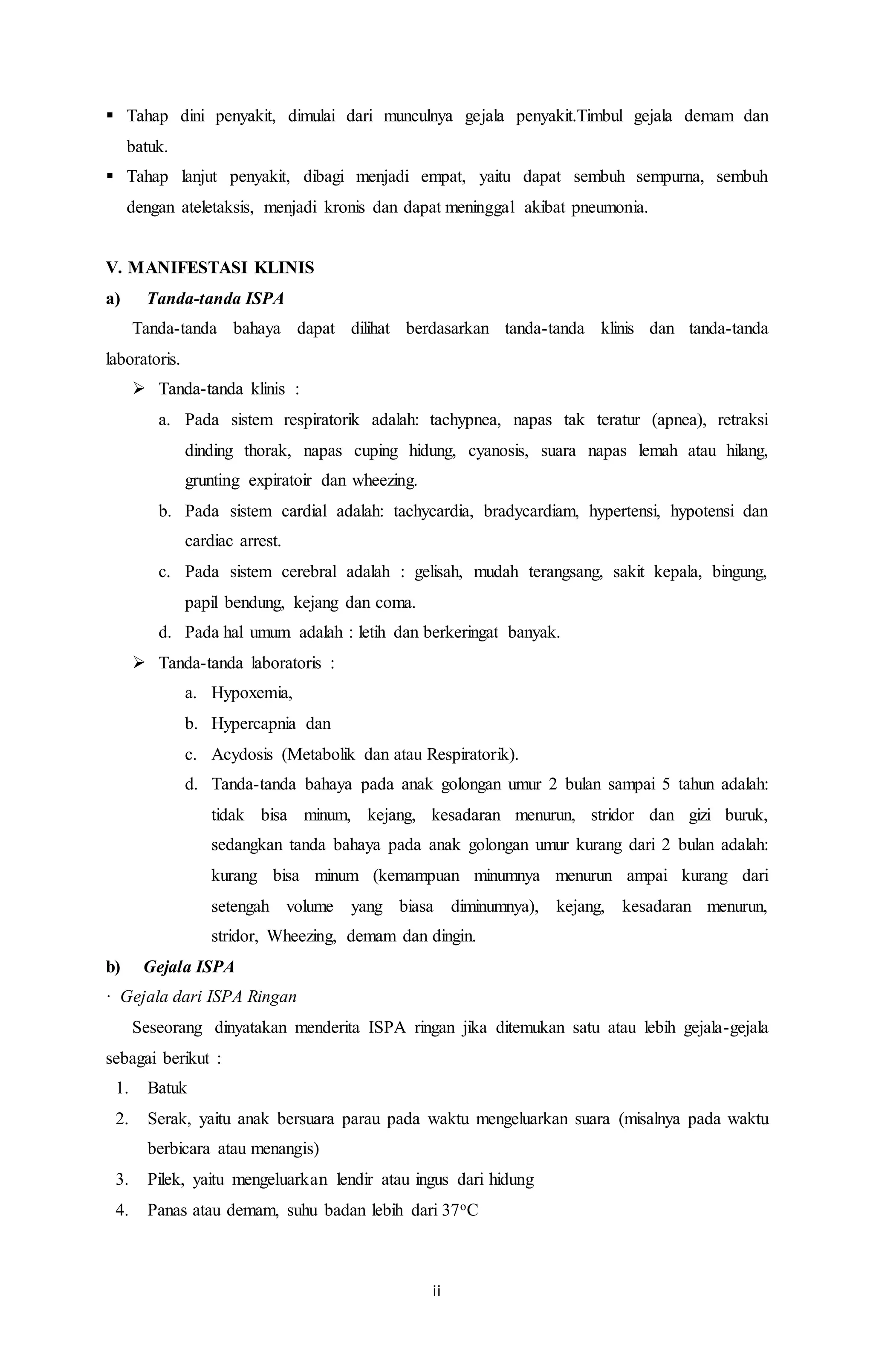  Tahap dini penyakit, dimulai dari munculnya gejala penyakit.Timbul gejala demam dan 
ii 
batuk. 
 Tahap lanjut penyakit, dibagi menjadi empat, yaitu dapat sembuh sempurna, sembuh 
dengan ateletaksis, menjadi kronis dan dapat meninggal akibat pneumonia. 
V. MANIFESTASI KLINIS 
a) Tanda-tanda ISPA 
Tanda-tanda bahaya dapat dilihat berdasarkan tanda-tanda klinis dan tanda-tanda 
laboratoris. 
 Tanda-tanda klinis : 
a. Pada sistem respiratorik adalah: tachypnea, napas tak teratur (apnea), retraksi 
dinding thorak, napas cuping hidung, cyanosis, suara napas lemah atau hilang, 
grunting expiratoir dan wheezing. 
b. Pada sistem cardial adalah: tachycardia, bradycardiam, hypertensi, hypotensi dan 
cardiac arrest. 
c. Pada sistem cerebral adalah : gelisah, mudah terangsang, sakit kepala, bingung, 
papil bendung, kejang dan coma. 
d. Pada hal umum adalah : letih dan berkeringat banyak. 
 Tanda-tanda laboratoris : 
a. Hypoxemia, 
b. Hypercapnia dan 
c. Acydosis (Metabolik dan atau Respiratorik). 
d. Tanda-tanda bahaya pada anak golongan umur 2 bulan sampai 5 tahun adalah: 
tidak bisa minum, kejang, kesadaran menurun, stridor dan gizi buruk, 
sedangkan tanda bahaya pada anak golongan umur kurang dari 2 bulan adalah: 
kurang bisa minum (kemampuan minumnya menurun ampai kurang dari 
setengah volume yang biasa diminumnya), kejang, kesadaran menurun, 
stridor, Wheezing, demam dan dingin. 
b) Gejala ISPA 
· Gejala dari ISPA Ringan 
Seseorang dinyatakan menderita ISPA ringan jika ditemukan satu atau lebih gejala-gejala 
sebagai berikut : 
1. Batuk 
2. Serak, yaitu anak bersuara parau pada waktu mengeluarkan suara (misalnya pada waktu 
berbicara atau menangis) 
3. Pilek, yaitu mengeluarkan lendir atau ingus dari hidung 
4. Panas atau demam, suhu badan lebih dari 37oC 
 