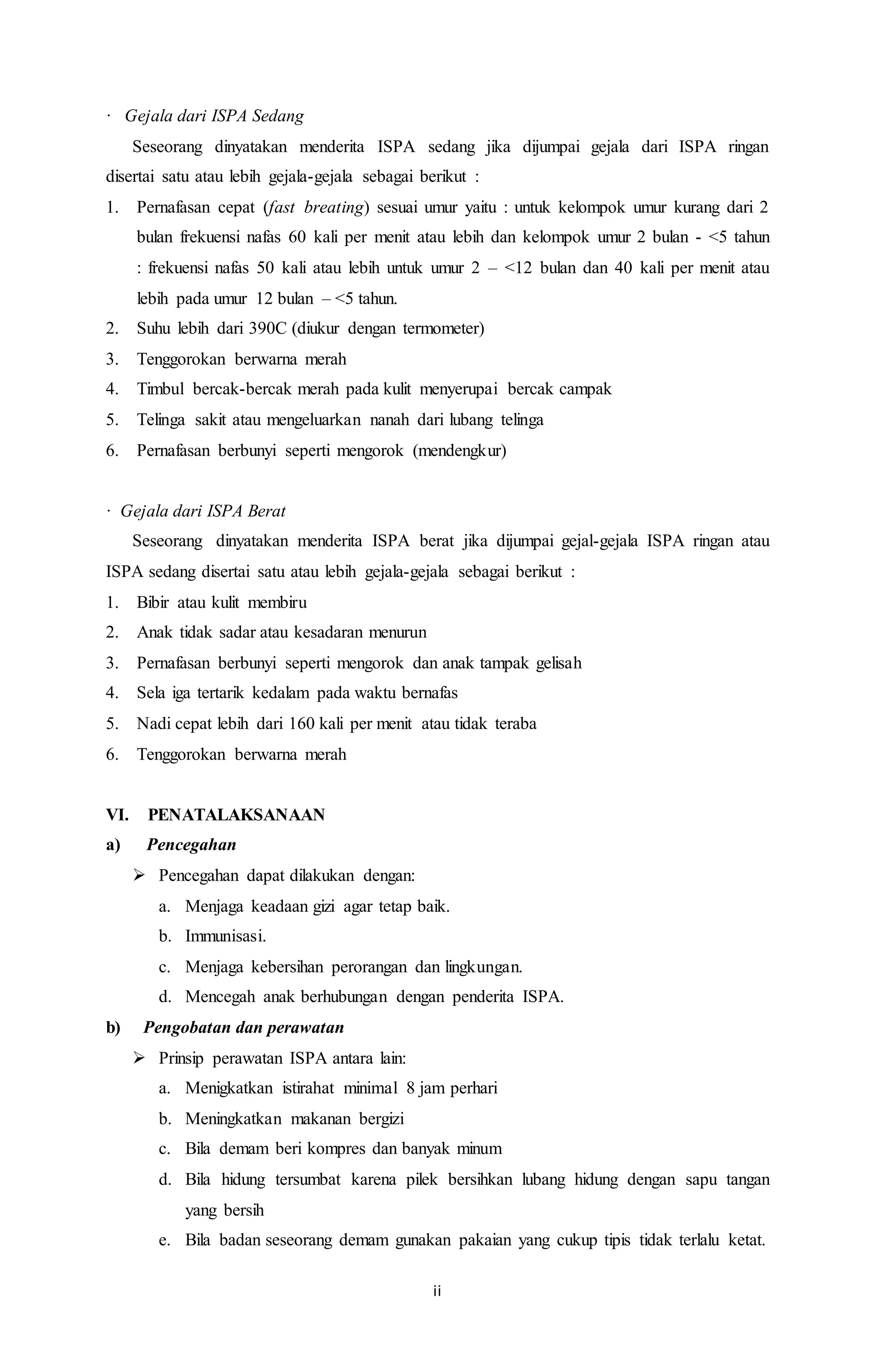 ii 
· Gejala dari ISPA Sedang 
Seseorang dinyatakan menderita ISPA sedang jika dijumpai gejala dari ISPA ringan 
disertai satu atau lebih gejala-gejala sebagai berikut : 
1. Pernafasan cepat (fast breating) sesuai umur yaitu : untuk kelompok umur kurang dari 2 
bulan frekuensi nafas 60 kali per menit atau lebih dan kelompok umur 2 bulan - <5 tahun 
: frekuensi nafas 50 kali atau lebih untuk umur 2 – <12 bulan dan 40 kali per menit atau 
lebih pada umur 12 bulan – <5 tahun. 
2. Suhu lebih dari 390C (diukur dengan termometer) 
3. Tenggorokan berwarna merah 
4. Timbul bercak-bercak merah pada kulit menyerupai bercak campak 
5. Telinga sakit atau mengeluarkan nanah dari lubang telinga 
6. Pernafasan berbunyi seperti mengorok (mendengkur) 
· Gejala dari ISPA Berat 
Seseorang dinyatakan menderita ISPA berat jika dijumpai gejal-gejala ISPA ringan atau 
ISPA sedang disertai satu atau lebih gejala-gejala sebagai berikut : 
1. Bibir atau kulit membiru 
2. Anak tidak sadar atau kesadaran menurun 
3. Pernafasan berbunyi seperti mengorok dan anak tampak gelisah 
4. Sela iga tertarik kedalam pada waktu bernafas 
5. Nadi cepat lebih dari 160 kali per menit atau tidak teraba 
6. Tenggorokan berwarna merah 
VI. PENATALAKSANAAN 
a) Pencegahan 
 Pencegahan dapat dilakukan dengan: 
a. Menjaga keadaan gizi agar tetap baik. 
b. Immunisasi. 
c. Menjaga kebersihan perorangan dan lingkungan. 
d. Mencegah anak berhubungan dengan penderita ISPA. 
b) Pengobatan dan perawatan 
 Prinsip perawatan ISPA antara lain: 
a. Menigkatkan istirahat minimal 8 jam perhari 
b. Meningkatkan makanan bergizi 
c. Bila demam beri kompres dan banyak minum 
d. Bila hidung tersumbat karena pilek bersihkan lubang hidung dengan sapu tangan 
yang bersih 
e. Bila badan seseorang demam gunakan pakaian yang cukup tipis tidak terlalu ketat. 
 