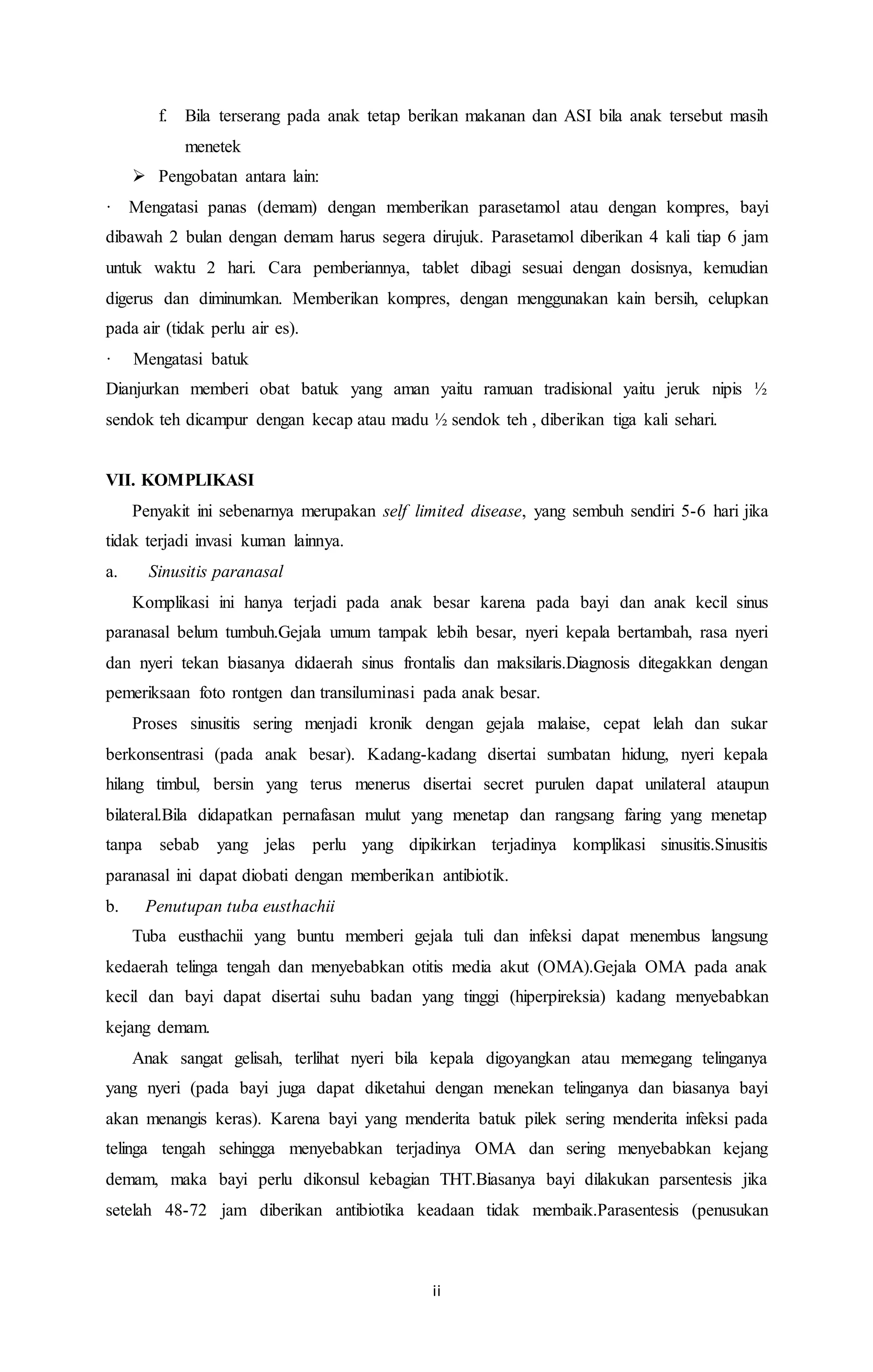 f. Bila terserang pada anak tetap berikan makanan dan ASI bila anak tersebut masih 
ii 
menetek 
 Pengobatan antara lain: 
· Mengatasi panas (demam) dengan memberikan parasetamol atau dengan kompres, bayi 
dibawah 2 bulan dengan demam harus segera dirujuk. Parasetamol diberikan 4 kali tiap 6 jam 
untuk waktu 2 hari. Cara pemberiannya, tablet dibagi sesuai dengan dosisnya, kemudian 
digerus dan diminumkan. Memberikan kompres, dengan menggunakan kain bersih, celupkan 
pada air (tidak perlu air es). 
· Mengatasi batuk 
Dianjurkan memberi obat batuk yang aman yaitu ramuan tradisional yaitu jeruk nipis ½ 
sendok teh dicampur dengan kecap atau madu ½ sendok teh , diberikan tiga kali sehari. 
VII. KOMPLIKASI 
Penyakit ini sebenarnya merupakan self limited disease, yang sembuh sendiri 5-6 hari jika 
tidak terjadi invasi kuman lainnya. 
a. Sinusitis paranasal 
Komplikasi ini hanya terjadi pada anak besar karena pada bayi dan anak kecil sinus 
paranasal belum tumbuh.Gejala umum tampak lebih besar, nyeri kepala bertambah, rasa nyeri 
dan nyeri tekan biasanya didaerah sinus frontalis dan maksilaris.Diagnosis ditegakkan dengan 
pemeriksaan foto rontgen dan transiluminasi pada anak besar. 
Proses sinusitis sering menjadi kronik dengan gejala malaise, cepat lelah dan sukar 
berkonsentrasi (pada anak besar). Kadang-kadang disertai sumbatan hidung, nyeri kepala 
hilang timbul, bersin yang terus menerus disertai secret purulen dapat unilateral ataupun 
bilateral.Bila didapatkan pernafasan mulut yang menetap dan rangsang faring yang menetap 
tanpa sebab yang jelas perlu yang dipikirkan terjadinya komplikasi sinusitis.Sinusitis 
paranasal ini dapat diobati dengan memberikan antibiotik. 
b. Penutupan tuba eusthachii 
Tuba eusthachii yang buntu memberi gejala tuli dan infeksi dapat menembus langsung 
kedaerah telinga tengah dan menyebabkan otitis media akut (OMA).Gejala OMA pada anak 
kecil dan bayi dapat disertai suhu badan yang tinggi (hiperpireksia) kadang menyebabkan 
kejang demam. 
Anak sangat gelisah, terlihat nyeri bila kepala digoyangkan atau memegang telinganya 
yang nyeri (pada bayi juga dapat diketahui dengan menekan telinganya dan biasanya bayi 
akan menangis keras). Karena bayi yang menderita batuk pilek sering menderita infeksi pada 
telinga tengah sehingga menyebabkan terjadinya OMA dan sering menyebabkan kejang 
demam, maka bayi perlu dikonsul kebagian THT.Biasanya bayi dilakukan parsentesis jika 
setelah 48-72 jam diberikan antibiotika keadaan tidak membaik.Parasentesis (penusukan 
 