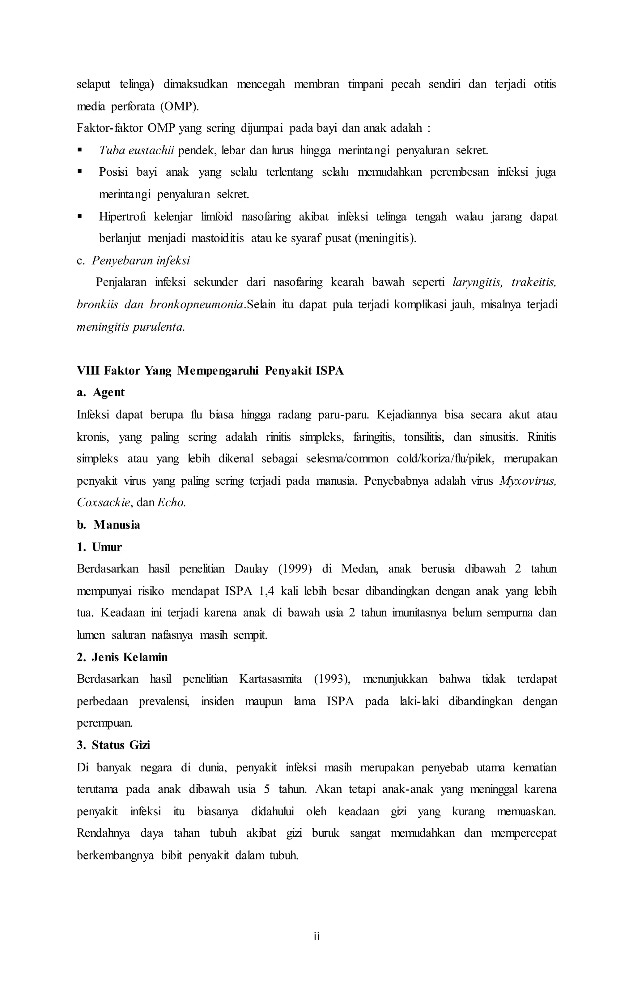 selaput telinga) dimaksudkan mencegah membran timpani pecah sendiri dan terjadi otitis 
media perforata (OMP). 
Faktor-faktor OMP yang sering dijumpai pada bayi dan anak adalah : 
 Tuba eustachii pendek, lebar dan lurus hingga merintangi penyaluran sekret. 
 Posisi bayi anak yang selalu terlentang selalu memudahkan perembesan infeksi juga 
ii 
merintangi penyaluran sekret. 
 Hipertrofi kelenjar limfoid nasofaring akibat infeksi telinga tengah walau jarang dapat 
berlanjut menjadi mastoiditis atau ke syaraf pusat (meningitis). 
c. Penyebaran infeksi 
Penjalaran infeksi sekunder dari nasofaring kearah bawah seperti laryngitis, trakeitis, 
bronkiis dan bronkopneumonia.Selain itu dapat pula terjadi komplikasi jauh, misalnya terjadi 
meningitis purulenta. 
VIII Faktor Yang Mempengaruhi Penyakit ISPA 
a. Agent 
Infeksi dapat berupa flu biasa hingga radang paru-paru. Kejadiannya bisa secara akut atau 
kronis, yang paling sering adalah rinitis simpleks, faringitis, tonsilitis, dan sinusitis. Rinitis 
simpleks atau yang lebih dikenal sebagai selesma/common cold/koriza/flu/pilek, merupakan 
penyakit virus yang paling sering terjadi pada manusia. Penyebabnya adalah virus Myxovirus, 
Coxsackie, dan Echo. 
b. Manusia 
1. Umur 
Berdasarkan hasil penelitian Daulay (1999) di Medan, anak berusia dibawah 2 tahun 
mempunyai risiko mendapat ISPA 1,4 kali lebih besar dibandingkan dengan anak yang lebih 
tua. Keadaan ini terjadi karena anak di bawah usia 2 tahun imunitasnya belum sempurna dan 
lumen saluran nafasnya masih sempit. 
2. Jenis Kelamin 
Berdasarkan hasil penelitian Kartasasmita (1993), menunjukkan bahwa tidak terdapat 
perbedaan prevalensi, insiden maupun lama ISPA pada laki-laki dibandingkan dengan 
perempuan. 
3. Status Gizi 
Di banyak negara di dunia, penyakit infeksi masih merupakan penyebab utama kematian 
terutama pada anak dibawah usia 5 tahun. Akan tetapi anak-anak yang meninggal karena 
penyakit infeksi itu biasanya didahului oleh keadaan gizi yang kurang memuaskan. 
Rendahnya daya tahan tubuh akibat gizi buruk sangat memudahkan dan mempercepat 
berkembangnya bibit penyakit dalam tubuh. 
 
