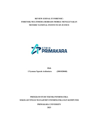 REVIEW JURNAL IT FORENSIC:
FORENSIK MULTIMEDIA BERBASIS MOBILE MENGGUNAKAN
METODE NATIONAL INSTITUTE OF JUSTICE
Oleh
I Nyoman Ngurah Ardiantara (2001020048)
PROGRAM STUDI TEKNIK INFORMATIKA
SEKOLAH TINGGI MANAJEMEN INFORMATIKA DAN KOMPUTER
PRIMAKARA UNIVERSITY
2023
 