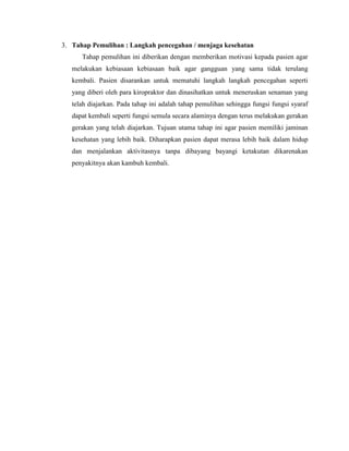 3. Tahap Pemulihan : Langkah pencegahan / menjaga kesehatan
Tahap pemulihan ini diberikan dengan memberikan motivasi kepada pasien agar
melakukan kebiasaan kebiasaan baik agar gangguan yang sama tidak terulang
kembali. Pasien disarankan untuk mematuhi langkah langkah pencegahan seperti
yang diberi oleh para kiropraktor dan dinasihatkan untuk meneruskan senaman yang
telah diajarkan. Pada tahap ini adalah tahap pemulihan sehingga fungsi fungsi syaraf
dapat kembali seperti fungsi semula secara alaminya dengan terus melakukan gerakan
gerakan yang telah diajarkan. Tujuan utama tahap ini agar pasien memiliki jaminan
kesehatan yang lebih baik. Diharapkan pasien dapat merasa lebih baik dalam hidup
dan menjalankan aktivitasnya tanpa dibayang bayangi ketakutan dikarenakan
penyakitnya akan kambuh kembali.

 
