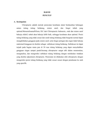 BAB III
PENUTUP

A. Kesimpulan
Chiropractic adalah metode perawatan kesehatan alami berdasarkan hubungan
antara

tulang

tulang

belakang,

sistem

saraf,

dan

fungsi

tubuh

yang

optimal.MenurutJoannaWilson, D.C dari Chirropractic Indonesia., otak dan sistem saraf
bekerja efektif, tubuh akan bekerja lebih baik, sehingga kesehatan akan optimal. Posisi
tulang belakang yang tidak sesuai dan sendi tulang belakang tidak bergerak normal dapat
mengakibatkan gangguan pada sistem saraf, serta fungsi jaringan dan organ tidak bekerja
maksimal.Gangguan ini disebut sebagai subluksasi tulang belakang. Subluksasi ini dapat
terjadi pada bagian mana pun di 24 ruas tulang belakang yang dapat menyebabkan
gangguan ringan sampai parah.Seorang chiropractor sangat ahli dalam menemukan,
menganalisa, dan mengoreksi sublukasi tulang belakang dengan melakukan tindakan
yang disebut adjustment chiropractic. Perawatan ini dilakukan oleh chiropractic dengan
mengoreksi posisi tulang belakang yang tidak sesuai sesuai dengan penekanan ke arah
yang spesifik.

 