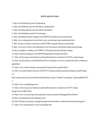 DAFTAR PUSTAKA

1. http://id.wikipedia.org/wiki/Akupunktur
2. http://id.wikipedia.org/wiki/Meridian_(akupunktur)
3. http://kamuskesehatan.com/arti/teknik-alexander/
4. http://id.wikipedia.org/wiki/Aromaterapi
5. http://anekatipsmenarik.blogspot.com/2009/01/manfaat-aroma-terapi.html
6. http://www.indospiritual.com/artikel_jenis-aromaterapi-dan-manfaatnya.html
7. http://kosmo.vivanews.com/news/read/257909-waspada-bahaya-aromaterapi
8. http://www.pro-vclinic.web.id/products-services/nature-metafisika/terapi-energi-bunga
9. http://wongalus.wordpress.com/2009/11/26/terapi-alternatif-dengan-bunga/
10. http://ichanice.blogspot.com/2009/06/pengobatan-bunga-bach.html
11. http://id.shvoong.com/medicine-and-health/alternative-medicine/2143551-terapi-bunga/
12. http://id.articlestreet.com/health/bach-flower-therapy-a-cure-for-mental-disorders-relating-toadhd.html
13. http://www.infofisioterapi.com/manfaat-bunga-bach-remedies.html
14. http://nevaeda.student.umm.ac.id/2010/07/16/penyembuhan-penyakit-dengan-mandi-bunga/
15.
http://cybermed.cbn.net.id/cbprtl/cybermed/detail.aspx?x=health+woman&y=cybermed|0|0|14|67
3
16. http://www.energibunga.com/
17. http://id.shvoong.com/medicine-and-health/alternative-medicine/2143551-terapibunga/#ixzz1rsQIUwWg
18. http://www.oocities.org/melawankanker/melawankanker/bidangdanfilosofi.html
19.http://rawatanalamicentre.blogspot.com/
20. http://fitzania.com/enam-strategi-perang-melawan-kanker-stadium-tak-tertolong-bagian-5
21. http://www.terapiotak4u.com/l-kiropraktik.htm

 