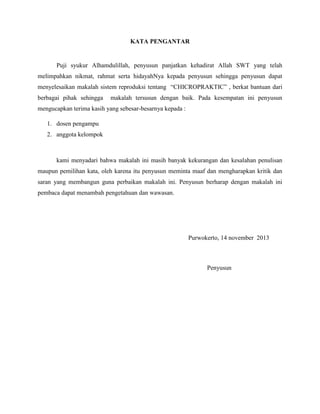 KATA PENGANTAR

Puji syukur Alhamdulillah, penyusun panjatkan kehadirat Allah SWT yang telah
melimpahkan nikmat, rahmat serta hidayahNya kepada penyusun sehingga penyusun dapat
menyelesaikan makalah sistem reproduksi tentang “CHICROPRAKTIC” , berkat bantuan dari
berbagai pihak sehingga

makalah tersusun dengan baik. Pada kesempatan ini penyusun

mengucapkan terima kasih yang sebesar-besarnya kepada :
1. dosen pengampu
2. anggota kelompok

kami menyadari bahwa makalah ini masih banyak kekurangan dan kesalahan penulisan
maupun pemilihan kata, oleh karena itu penyusun meminta maaf dan mengharapkan kritik dan
saran yang membangun guna perbaikan makalah ini. Penyusun berharap dengan makalah ini
pembaca dapat menambah pengetahuan dan wawasan.

Purwokerto, 14 november 2013

Penyusun

 