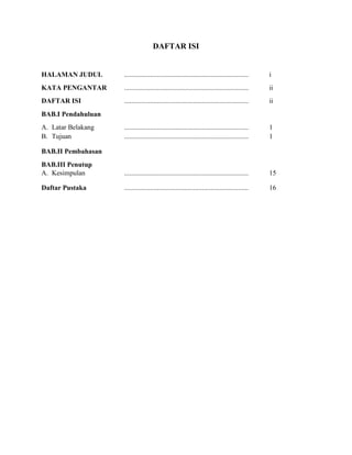 DAFTAR ISI

HALAMAN JUDUL

........................................................................

i

KATA PENGANTAR

........................................................................

ii

DAFTAR ISI

........................................................................

ii

........................................................................
........................................................................

1
1

BAB.III Penutup
A. Kesimpulan

........................................................................

15

Daftar Pustaka

........................................................................

16

BAB.I Pendahuluan
A. Latar Belakang
B. Tujuan
BAB.II Pembahasan

 