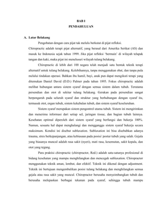 BAB I
PENDAHULUAN

A. Latar Belakang
Pengobatan dengan cara pijat tak melulu berkutat di pijat refleksi.
Chiropractic adalah terapi pijat alternatif, yang berasal dari Amerika Serikat (AS) dan
masuk ke Indonesia sejak tahun 1999. Jika pijat refleksi „bermain‟ di wilayah telapak
tangan dan kaki, maka pijat ini menelusuri wilayah tulang belakang.
Chiropractic di lebih dari 100 negara telah menjadi satu bentuk teknik terapi
alternatif untuk tulang belakang. Kelebihannya, tanpa menggunakan obat, dan tanpa pula
melalui tindakan operasi. Bahkan ibu hamil, bayi, anak pun dapat mengikuti terapi yang
ditemukan Daniel David (D.D.) Palmer pada tahun 1895. Fokus chiropractic adalah
melihat hubungan antara sistem syaraf dengan semua sistem dalam tubuh. Terutama
persendian dan otot di sekitar tulang belakang. Gerakan pada persendian sangat
berpengaruh pada seluruh syaraf dan struktur yang berhubungan dengan syaraf itu,
termasuk otot, organ tubuh, sistem kekebalan tubuh, dan sistem syaraf keseluruhan.
Sistem syaraf merupakan sistem pengontrol utama tubuh. Sistem ini mengirimkan
dan menerima informasi dari setiap sel, jaringan tissue, dan bagian tubuh lainnya.
Kesehatan optimal diperoleh dari sistem syaraf yang berfungsi dan bekerja 100%.
Namun, sesuatu hal dapat menghalangi dan mengganggu sistem syaraf bekerja secara
maksimum. Kondisi ini disebut subluxation. Subluxation ini bisa disebabkan adanya
trauma, stres berkepanjangan, atau kebiasaan pada posisi/ postur tubuh yang salah. Gejala
yang biasanya muncul adalah rasa sakit (nyeri), mati rasa, kesemutan, sakit kepala, dan
otot yang tegang.
Para praktisi chiropractic (chiropractor, Red.) adalah satu-satunya profesional di
bidang kesehatan yang mampu menghilangkan dan mencegah subluxation. Chiropractor
menggunakan teknik aman, lembut, dan efektif. Teknik ini dikenal dengan adjustment.
Teknik ini bertujuan mengembalikan posisi tulang belakang dan menghilangkan semua
gejala atau rasa sakit yang muncul. Chiropractor berusaha menyeimbangkan tubuh dan
berusaha melepaskan berbagai tekanan pada syaraf, sehingga tubuh mampu

 