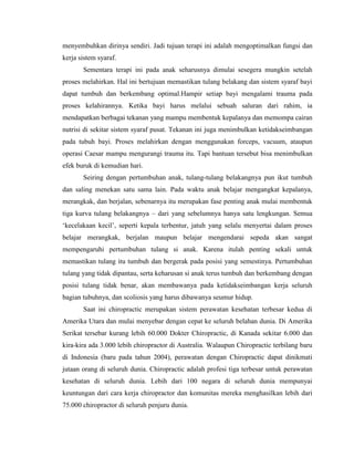 menyembuhkan dirinya sendiri. Jadi tujuan terapi ini adalah mengoptimalkan fungsi dan
kerja sistem syaraf.
Sementara terapi ini pada anak seharusnya dimulai sesegera mungkin setelah
proses melahirkan. Hal ini bertujuan memastikan tulang belakang dan sistem syaraf bayi
dapat tumbuh dan berkembang optimal.Hampir setiap bayi mengalami trauma pada
proses kelahirannya. Ketika bayi harus melalui sebuah saluran dari rahim, ia
mendapatkan berbagai tekanan yang mampu membentuk kepalanya dan memompa cairan
nutrisi di sekitar sistem syaraf pusat. Tekanan ini juga menimbulkan ketidakseimbangan
pada tubuh bayi. Proses melahirkan dengan menggunakan forceps, vacuum, ataupun
operasi Caesar mampu mengurangi trauma itu. Tapi bantuan tersebut bisa menimbulkan
efek buruk di kemudian hari.
Seiring dengan pertumbuhan anak, tulang-tulang belakangnya pun ikut tumbuh
dan saling menekan satu sama lain. Pada waktu anak belajar mengangkat kepalanya,
merangkak, dan berjalan, sebenarnya itu merupakan fase penting anak mulai membentuk
tiga kurva tulang belakangnya – dari yang sebelumnya hanya satu lengkungan. Semua
„kecelakaan kecil‟, seperti kepala terbentur, jatuh yang selalu menyertai dalam proses
belajar merangkak, berjalan maupun belajar mengendarai sepeda akan sangat
mempengaruhi pertumbuhan tulang si anak. Karena itulah penting sekali untuk
memastikan tulang itu tumbuh dan bergerak pada posisi yang semestinya. Pertumbuhan
tulang yang tidak dipantau, serta keharusan si anak terus tumbuh dan berkembang dengan
posisi tulang tidak benar, akan membawanya pada ketidakseimbangan kerja seluruh
bagian tubuhnya, dan scoliosis yang harus dibawanya seumur hidup.
Saat ini chiropractic merupakan sistem perawatan kesehatan terbesar kedua di
Amerika Utara dan mulai menyebar dengan cepat ke seluruh belahan dunia. Di Amerika
Serikat tersebar kurang lebih 60.000 Dokter Chiropractic, di Kanada sekitar 6.000 dan
kira-kira ada 3.000 lebih chiropractor di Australia. Walaupun Chiropractic terbilang baru
di Indonesia (baru pada tahun 2004), perawatan dengan Chiropractic dapat dinikmati
jutaan orang di seluruh dunia. Chiropractic adalah profesi tiga terbesar untuk perawatan
kesehatan di seluruh dunia. Lebih dari 100 negara di seluruh dunia mempunyai
keuntungan dari cara kerja chiropractor dan komunitas mereka menghasilkan lebih dari
75.000 chiropractor di seluruh penjuru dunia.

 