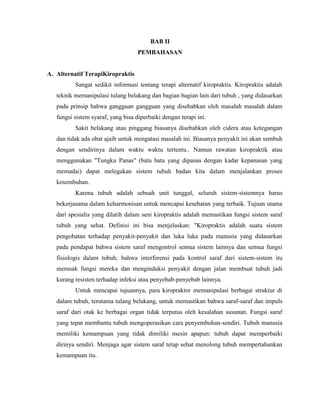 BAB II
PEMBAHASAN

A. Alternatif TerapiKiropraktis
Sangat sedikit informasi tentang terapi alternatif kiropraktis. Kiropraktis adalah
teknik memanipulasi tulang belakang dan bagian bagian lain dari tubuh , yang didasarkan
pada prinsip bahwa gangguan gangguan yang disebabkan oleh masalah masalah dalam
fungsi sistem syaraf, yang bisa diperbaiki dengan terapi ini.
Sakit belakang atau pinggang biasanya disebabkan oleh cidera atau ketegangan
dan tidak ada obat ajaib untuk mengatasi masalah ini. Biasanya penyakit ini akan sembuh
dengan sendirinya dalam waktu waktu tertentu.. Namun rawatan kiropraktik atau
menggunakan "Tungku Panas" (batu bata yang dipanas dengan kadar kepanasan yang
memadai) dapat melegakan sistem tubuh badan kita dalam menjalankan proses
kesembuhan.
Karena tubuh adalah sebuah unit tunggal, seluruh sistem-sistemnya harus
bekerjasama dalam keharmonisan untuk mencapai kesehatan yang terbaik. Tujuan utama
dari spesialis yang dilatih dalam seni kiropraktis adalah memastikan fungsi sistem saraf
tubuh yang sehat. Definisi ini bisa menjelaskan: "Kiropraktis adalah suatu sistem
pengobatan terhadap penyakit-penyakit dan luka luka pada manusia yang didasarkan
pada pendapat bahwa sistem saraf mengontrol semua sistem lainnya dan semua fungsi
fisiologis dalam tubuh; bahwa interferensi pada kontrol saraf dari sistem-sistem itu
merusak fungsi mereka dan menginduksi penyakit dengan jalan membuat tubuh jadi
kurang resisten terhadap infeksi atau penyebab-penyebab lainnya.
Untuk mencapai tujuannya, para kiropraktor memanipulasi berbagai struktur di
dalam tubuh, terutama tulang belakang, untuk memastikan bahwa saraf-saraf dan impuls
saraf dari otak ke berbagai organ tidak terputus oleh kesalahan susunan. Fungsi saraf
yang tepat membantu tubuh mengoperasikan cara penyembuhan-sendiri. Tubuh manusia
memiliki kemampuan yang tidak dimiliki mesin apapun: tubuh dapat memperbaiki
dirinya sendiri. Menjaga agar sistem saraf tetap sehat menolong tubuh mempertahankan
kemampuan itu.

 