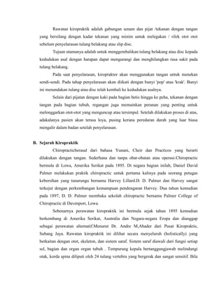 Rawatan kiropraktik adalah gabungan senam dan pijat /tekanan dengan tangan
yang bersilang dengan kadar tekanan yang minim untuk melegakan / rilek otot otot
sebelum penyelarasan tulang belakang atau slip disc.
Tujuan utamanya adalah untuk menggembalikan tulang belakang atau disc kepada
kedudukan asal dengan harapan dapat mengurangi dan menghilangkan rasa sakit pada
tulang belakang.
Pada saat penyelarasan, kiropraktor akan menggunakan tangan untuk menekan
sendi-sendi. Pada tahap penyelarasan akan diikuti dengan bunyi 'pop' atau 'krak'. Bunyi
ini menandakan tulang atau disc telah kembali ke kedudukan asalnya.
Selain dari pijatan dengan kaki pada bagian betis hingga ke peha, tekanan dengan
tangan pada bagian tubuh, regangan juga memainkan peranan yang penting untuk
melonggarkan otot-otot yang menguncup atau tersimpul. Setelah dilakukan proses di atas,
adakalanya pasien akan terasa loya, pusing kerana peredaran darah yang luar biasa
mengalir dalam badan setelah penyelarasan.

B. Sejarah Kiropraktik
Chiropracticberasal dari bahasa Yunani, Cheir dan Practicos yang berarti
dilakukan dengan tangan. Sederhana dan tanpa obat-obatan atau operasi.Chiropractic
bermula di Lowa, Amerika Serikat pada 1895. Di negara bagian inilah, Daniel David
Palmer melakukan praktik chiropractic untuk pertama kalinya pada seorang petugas
kebersihan yang tunarungu bernama Harvey Lillard.D. D. Palmer dan Harvey sangat
terkejut dengan perkembangan kemampuan pendengaran Harvey. Dua tahun kemudian
pada 1897, D. D. Palmer membuka sekolah chiropractic bernama Palmer College of
Chiropractic di Davenport, Lowa.
Sebenarnya perawatan kiropraktik ini bermula sejak tahun 1895 kemudian
berkembang di Amerika Serikat, Australia dan Negara-negara Eropa dan dianggap
sebagai perawatan alternatif.Menurut Dr. Andre M,Abader dari Pusat Kiropraktis,
Subang Jaya. Rawatan kiropraktik ini dilihat secara menyeluruh (holistically) yang
berkaitan dengan otot, skeleton, dan sistem saraf. Sistem saraf diawali dari fungsi setiap
sel, bagian dan organ organ tubuh . Tempurung kepala bertanggungjawab melindungi
otak, korda spina diliputi oleh 24 tulang vertebra yang bergerak dan sangat sensitif. Bila

 