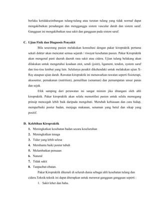 berlaku ketidakseimbangan tulang-tulang atau turutan tulang yang tidak normal dapat
mengakibatkan peradangan dan mengganggu sistem vascular darah dan sistem saraf.
Gangguan ini mengakibatkan rasa sakit dan gangguan pada sistem saraf.

C. Ujian Fisik dan Diagnosis Penyakit
Bila seseorang pasien melakukan konsultasi dengan pakar kiropraktik pertama
sekali dokter akan mencatat semua sejarah / riwayat kesehatan pasien. Pakar Kiropraktik
akan mengenal pasti daerah daerah rasa sakit atau cidera. Ujian tulang belakang akan
dilakukan untuk mengetahui keadaan otot, sendi (joint), ligament, tendon, system saraf
dan tisu-tisu lembut yang lain. Selalunya pesakit dikehendaki untuk melakukan ujian XRay ataupun ujian darah. Rawatan kiropraktik ini menawarkan rawatan seperti fisioterapi,
akuountur, pemakanan (nutrition), pemulihan (senaman) dan pemampatan unsur panas
dan sejuk.
Efek samping dari perawatan ini sangat mimim jika ditangani oleh ahli
kiropraktik. Pakar kiropraktik akan selalu memotifasi pasien untuk selalu memegang
prinsip mencegah lebih baik daripada mengobati. Merubah kebiasaan dan cara hidup,
memperbaiki postur badan, menjaga makanan, senaman yang betul dan sikap yang
positif.

D. Kelebihan Kiropraktik
1. Meningkatkan kesehatan badan secara keseluruhan
2. Meningkatkan tenaga
3. Tidur yang lebih selesa
4. Membantu baiki postur tubuh
5. Melambatkan penuaan
6. Natural
7. Tidak sakit
8. Tanpaobat-obatan.
Pakar Kiropraktik dikenali di seluruh dunia sebagai ahli kesehatan tulang dan
cidera.Teknik-teknik ini dapat diterapkan untuk merawat gangguan gangguan seperti :
1. Sakit leher dan bahu.

 