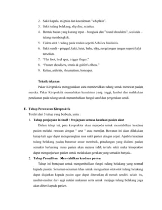 2. Sakit kepala, migrain dan kecederaan ”whiplash”.
3. Sakit tulang belakang, slip disc, sciatica.
4. Bentuk badan yang kurang tepat – bongkok dan ”round shoulders”, scoliosis –
tulang membengkok.
5. Cidera otot / radang pada tendon seperti Achilles fendinitis.
6. Sakit sendi – pinggul, kaki, lutut, bahu, siku, pergelangan tangan seperti kaki
terseliuh.
7. “Flat foot, heel spur, trigger finger.”
8. “Frozen shoulders, tennis & golfer's elbow.”
9. Kebas, arthritis, rheumatism, bonespur.

Teknik tekanan
Pakar Kiropraktik menggunakan cara membetulkan tulang untuk merawat pasien
mereka. Pakar Kiropraktik memerlukan kemahiran yang tinggi, lembut dan malakukan
penekanan pada tulang untuk menambahkan fungsi saraf dan pergerakan sendi.

E. Tahap Perawatan Kiropraktik
Terdiri dari 3 tahap yang berbeda, yaitu :
1. Tahap penjagaan intensif : Penjagaan semasa keadaan pasien akut
Dalam tahap ini, para kiropraktor akan mencoba untuk menstabilkan keadaan
pasien melalui rawatan dengan " urut " atau memijat. Rawatan ini akan dilakukan
kerap kali agar dapat mengurangkan rasa sakit pasien dengan cepat. Apabila keadaan
tulang belakang pasien beransur ansur membaik, peradangan yang dialami pasien
semakin berkurang maka pasien akan merasa tidak terlalu sakit maka kiropraktor
dapat menganjurkan pasien untuk melakukan gerakan yang semakin banyak..
2. Tahap Pemulihan : Menstabilkan keadaan pasien
Tahap ini bertujuan untuk mengembalikan fungsi tulang belakang yang normal
kepada pasien. Senaman-senaman khas untuk menguatkan otot-otot tulang belakang
dapat diajarkan kepada pasien agar dapat diteruskan di rumah sendiri. selain itu,
nasihat-nasihat dari segi nutrisi makanan serta untuk menjaga tulang belakang juga
akan diberi kepada pasien.

 