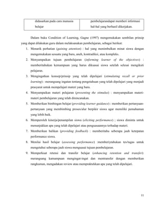 11
didasarkan pada cara manusia
belajar
pembelajarandapat memberi informasi
hal-hal yang berhasil dikerjakan.
Dalam buku Condition of Learning, Gagne (1997) mengemukakan sembilan prinsip
yang dapat dilakukan guru dalam melaksanakan pembelajaran, sebagai berikut:
1. Menarik perhatian (gaining attention) : hal yang menimbulkan minat siswa dengan
mengemukakan sesuatu yang baru, aneh, kontradiksi, atau kompleks.
2. Menyampaikan tujuan pembelajaran (informing learner of the objectives) :
memberitahukan kemampuan yang harus dikuasai siswa setelah selesai mengikuti
pelajaran.
3. Mengingatkan konsep/prinsip yang telah dipelajari (stimulating recall or prior
learning) : merangsang ingatan tentang pengetahuan yang telah dipelajari yang menjadi
prasyarat untuk mempelajari materi yang baru.
4. Menyampaikan materi pelajaran (presenting the stimulus) : menyampaikan materi-
materi pembelajaran yang telah direncanakan.
5. Memberikan bimbingan belajar (providing learner guidance) : memberikan pertanyaan-
pertanyaan yang membimbing proses/alur berpikir siswa agar memiliki pemahaman
yang lebih baik.
6. Memperoleh kinerja/penampilan siswa (eliciting performance) ; siswa diminta untuk
menunjukkan apa yang telah dipelajari atau penguasaannya terhadap materi.
7. Memberikan balikan (providing feedback) : memberitahu seberapa jauh ketepatan
performance siswa.
8. Menilai hasil belajar (assessing performance) :memberiytahukan tes/tugas untuk
mengetahui seberapa jauh siswa menguasai tujuan pembelajaran.
9. Memperkuat retensi dan transfer belajar (enhancing retention and transfer):
merangsang kamampuan mengingat-ingat dan mentransfer dengan memberikan
rangkuman, mengadakan review atau mempraktekkan apa yang telah dipelajari.
 
