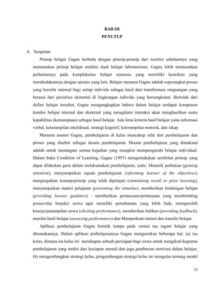 15
BAB III
PENUTUP
A. Simpulan
Prinsip belajar Gagne berbeda dengan prinsip-prinsip dari teoritisi sebelumnya yang
menemukan prinsip belajar melalui studi belajar laboratorium. Gagne lebih memusatkan
perhatiannya pada kompleksitas belajar manusia yang memiliki keunikan yang
membedakannya dengan spesies yang lain. Belajar menurut Gagne adalah seperangkat proses
yang bersifat internal bagi setiap individu sebagai hasil dari transformasi rangsangan yang
berasal dari peristiwa eksternal di lingkungan individu yang bersangkutan. Bertolak dari
define belajar tersebut, Gagne mengungkapkan bahwa dalam belajar terdapat komponen
kondisi belajar internal dan eksternal yang mengalami interaksi akan menghasilkan suatu
kapabilitas (kemampuan) sebagai hasil belajar. Ada lima kriteria hasil belajar yaitu informasi
verbal, keterampilan intelektual, strategi kognitif, keterampilan motorik, dan sikap.
Menurut asumsi Gagne, pembelajaran di kelas mencakup sifat dari pembelajaran dan
proses yang disebut sebagai desain pembelajaran. Desain pembelajaran yang dimaksud
adalah untuk menangani semua kejadian yang mungkin mempengaruhi belajar individual.
Dalam buku Condition of Learning, Gagne (1997) mengemukakan sembilan prinsip yang
dapat dilakukan guru dalam melaksanakan pembelajaran, yaitu: Menarik perhatian (gaining
attention), menyampaikan tujuan pembelajaran (informing learner of the objectives),
mengingatkan konsep/prinsip yang telah dipelajari (stimulating recall or prior learning),
menyampaikan materi pelajaran (presenting the stimulus), memberikan bimbingan belajar
(providing learner guidance) : memberikan pertanyaan-pertanyaan yang membimbing
proses/alur berpikir siswa agar memiliki pemahaman yang lebih baik, memperoleh
kinerja/penampilan siswa (eliciting performance), memberikan balikan (providing feedback),
menilai hasil belajar (assessing performance) dan Memperkuat retensi dan transfer belajar.
Aplikasi pembelajaran Gagne bertitik tumpu pada variasi tau ragam belajar yang
ditemukannya. Dalam aplikasi pmbelajarannya Gagne menguraikan beberapa hal, (a) isu
kelas, dimana isu kelas ini merukapan sebuah persiapan bagi siswa untuk mengikuti kegiatan
pembelajaran yang terdiri dari kesiapan mental dan juga pemberian motivasi dalam belajar;
(b) mengembangkan strategi kelas, pengembangan strategi kelas ini mengulas tentang model
 