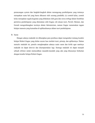 16
perancangan system dan langkah-langkah dalam merangcang pembelajaran yang tentunya
merupakan suatu hal yang harus dikuasai oleh seorang pendidik; (c) contoh kelas, contoh
kelas merupakan segala kegiatan yang dilakukan oleh guru dan siswa terbagi dalam Sembilan
peristiwa pembelajaran yang ditemukan oleh Gagne; (d) ulasan teori, Pavlof, Skinner, dan
Gestalt mengembangkan teorinya dalam laboratorium, namun Gagne menemukan ragam
belajar manusia yang kemudian di aplikasikannya dalam teori pembelajaran.
B. Saran
Dengan adanya makalah ini diharapkan para pembaca dapat mengetahui tentang kondisi
belajar Robert Gagne yang diulas secara luas melalui teori, prinsip, dan aplikasinya. Dalam
menulis makalah ini, penulis mengharapkan adanya suatu saran dan kritik agar nantinya
makalah ini dapat direvisi dan disempurnakan lagi. Semoga makalah ini dapat menjadi
sebuah refrensi untuk memecahkan masalah-masalah yang ada yang khususnya berkaitan
dengan kondisi belajar Robert Gagne.
 
