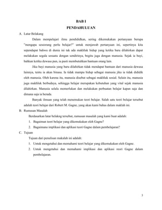 3
BAB I
PENDAHULUAN
A. Latar Belakang
Dalam mempelajari ilmu pendididkan, sering dikemukakan pertanyaan berupa
”mengapa seseorang perlu belajar?” untuk menjawab pertanyaan ini, sepertinya kita
sependapat bahwa di dunia ini tak ada makhluk hidup yang ketika baru dilahirkan dapat
melakukan segala sesuatu dengan sendirinya, begitu juga dengan manusia. Sejak ia bayi,
bahkan ketika dewasa pun, ia pasti membutuhkan bantuan orang lain.
Jika bayi manusia yang baru dilahirkan tidak mendapat bantuan dari manusia dewasa
lainnya, tentu ia akan binasa. Ia tidak mampu hidup sebagai manusia jika ia tidak dididik
oleh manusia. Oleh karena itu, manusia disebut sebagai makhluk sosial. Selain itu, manusia
juga makhluk berbudaya, sehingga belajar merupakan kebutuhan yang vital sejak manusia
dilahirkan. Manusia selalu memerlukan dan melakukan perbuatan belajar kapan saja dan
dimana saja ia berada.
Banyak ilmuan yang telah menemukan teori belajar. Salah satu teori belajar tersebut
adalah teori belajar dari Robert M. Gagne, yang akan kami bahas dalam maklah ini.
B. Rumusan Masalah
Berdasarkan latar belakng tersebut, rumusan masalah yang kami buat adalah:
1. Bagaiman teori belajar yang dikemukakan oleh Gagne?
2. Bagaimana implikasi dan aplikasi teori Gagne dalam pembelajaran?
C. Tujuan
Tujuan dari penulisan makalah ini adalah:
1. Untuk mengetahui dan memahami teori belajar yang dikemukakan oleh Gagne.
2. Untuk mengetahui dan memahami implikasi dan aplikasi reori Gagne dalam
pembelajaran.
 