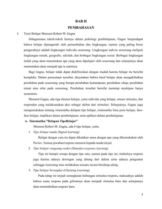 4
BAB II
PEMBAHASAN
I. Teori Belajar Menurut Robert M. Gagne
Sebagaimana tokoh-tokoh lainnya dalam psikologi pembelajaran, Gagne berpendapat
bahwa belajar dipengaruhi oleh pertumbuhan dan lingkungan, namun yang paling besar
pengaruhnya adalah lingkungan individu seseorang. Lingkungan indiviu seseorang meliputi
lingkungan rumah, geografis, sekolah, dan berbagai lingkungan sosial. Berbagai lingkungan
itulah yang akan menentukan apa yang akan dipelajari oleh seseorang dan selanjutnya akan
menentukan akan menjadi apa ia nantinya.
Bagi Gagne, belajar tidak dapat didefinisikan dengan mudah karena belajar itu bersifat
kompleks. Dalam pernyataan tersebut, dinyatakan bahwa hasil belajar akan mengakibatkan
perubahan pada seseorang yang berupa perubahan kemampuan, perubahan sikap, perubahan
minat atau nilai pada seseorang. Perubahan tersebut bersifat menetap meskipun hanya
sementara.
Menurut Gagne, ada tiga elemen belajar, yaitu individu yang belajar, situasi stimulus, dan
responden yang melaksanakan aksi sebagai akibat dari stimulasi. Selanjutnya, Gagne juga
mengemukakan tentang sistematika delapan tipe belajar, sistematika lima jenis belajar, fase-
fase belajar, implikasi dalam pembelajaran, serta aplikasi dalam pembelajaran.
A. Sistematika ”Delapan TipeBelajar”
Menurut Robert M. Gagne, ada 8 tipe belajar, yaitu:
1. Tipe belajar tanda (Signal learning)
Belajar dengan cara ini dapat dikatakan sama dengan apa yang dikemukakan oleh
Pavlov. Semua jawaban/respons menurut kepada tanda/sinyal.
2. Tipe belajar rangsang-reaksi (Stimulus-response learning)
Tipe ini hampir serupa dengan tipe satu, namun pada tipe ini, timbulnya respons
juga karena adanya dorongan yang datang dari dalam serta adanya penguatan
sehingga seseorang mau melakukan sesuatu secara berulang-ulang.
3. Tipe belajar berangkai (Chaining Learning)
Pada tahap ini terjadi serangkaian hubungan stimulus-respons, maksudnya adalah
bahwa suatu respons pada gilirannya akan menjadi stimulus baru dan selanjutnya
akan menimbulkan respons baru.
 