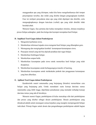 8
menggunakan apa yang disimpan, maka kita harus mengeluarkannya dari tempat
penyimpanan tersebut, dan inilah yang disebut dengan pengungkapan kembali.
Fase ini meliputi penyadaran akan apa yang telah dipelajari dan dimiliki, serta
mengungkapkannya dengan kata-kata (verbal) apa yang telah dimiliki tidak
berubah-ubah.
Menurut Gagne, fase pertama dan kedua merupakan stimulus, dimana terjadinya
proses belajar,sedangkan pada fase ketiga dan keempat merupakan hasil belajar.
D. Implikasi Teori Gagne dalam Pembelajaran
1. Mengontrol perhatian siswa.
2. Memberikan informasi kepada siswa mengenai hasil belajar yang diharapkan guru.
3. Merangsang dan mengingatkan kembali kemampuan-kemampuan siswa.
4. Penyajian stimuli yang tak bisa dipisah-pisahkan dari tugas belajar.
5. Memberikan bimbingan belajar.
6. Memberikan umpan balik.
7. Memberikan kesempatan pada siswa untuk memeriksa hasil belajar yang telah
dicapainya.
8. Memberikan kesempatan untuk berlangsungnya transfer of learning.
9. Memberikan kesempatan untuk melakukahn praktek dan penggunaan kemampuan
yang baru diberikan.
E. Aplikasi Teori Gagne dalam Pembelajaran
Karakteristik materi matematika yang berjenjang (hirarkis) memerlukan cara
belajar yang berjenjang pula. Untuk memahami suatu konsep dan/atau rumus
matematika yang lebih tinggi, diperlukan pemahaman yang memadai terhadap konsep
dan/atau rumus yang ada di bawahnya.
Menurut asumsi Gagne, pembelajaran di kelas mencakup sifat dari pembelajaran
dan proses yang disebut sebagai desain pembelajaran. Desain pembelajaran yang
dimaksud adalah untuk menangani semua kejadian yang mungkin mempengaruhi belajar
individual. Prinsip Gagne untuk desain dan pengembangan pembelajaran adalah bagian
 