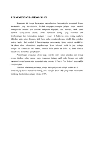 PERKEMBNGAN JARIUNGAN LAN 
Keunggulan ini berupa kemampuan menggabungkan berbagaimedia komunikasi dengan 
karakteristik yang berbeda-beda, fleksibel denganperkembangan jaringan, dapat merubah 
routing secara otomatis jika suaturute mengalami kegagalan, dsb. Misalnya, untuk dapat 
merubah routing secara dinamis, dipilih mekanisme routing yang ditentukan oleh 
kondisi jaringan dan elemen-elemen jaringan ( router ). Selain itu, proses routing jugaharus 
dilakukan untuk setiap datagram, tidak hanya pada permulaanhubungan. Marilah kita perhatikan 
struktur header dari protokol IP besertafungsinya masing-masing. Setiap protokol memiliki bit-bit 
ekstra diluar informasi/data yangdibawanya. Selain informasi, bit-bit ini juga berfungsi 
sebagai alat kontrol.Dari sisi efisiensi, semakin besar jumlah bit ekstra ini, maka semakin 
kecilefisiensi komunikasi yang berjalan. 
Perkembangan selanjutnya setelah harga computer mikro sudah terjangkau dan konsep 
proses distribusi sudah matang, maka penggunaan jaringan sudah mulai beragam dari mulai 
menangani proses bersama atau komunikasi antar computer ( Peer to Peer System ) tanpa melalui 
computer pusat. 
Kemudian berkembang teknologi jaringan local yang dikenal dengan sebutan LAN. 
Demikian juga ketika internet berkembang, maka sebagian besar LAN yang berdiri sendiri mulai 
terhubung dan terbentuk jaringan raksasa WAN. 
 
