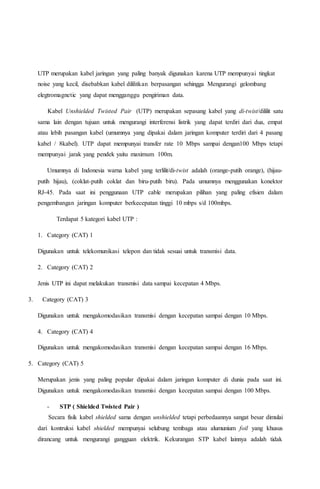 UTP merupakan kabel jaringan yang paling banyak digunakan karena UTP mempunyai tingkat 
noise yang kecil, disebabkan kabel dililitkan berpasangan sehingga Mengurangi gelombang 
elegtromagnetic yang dapat mengganggu pengiriman data. 
Kabel Unshielded Twisted Pair (UTP) merupakan sepasang kabel yang di-twist/dililit satu 
sama lain dengan tujuan untuk mengurangi interferensi listrik yang dapat terdiri dari dua, empat 
atau lebih pasangan kabel (umumnya yang dipakai dalam jaringan komputer terdiri dari 4 pasang 
kabel / 8kabel). UTP dapat mempunyai transfer rate 10 Mbps sampai dengan100 Mbps tetapi 
mempunyai jarak yang pendek yaitu maximum 100m. 
Umumnya di Indonesia warna kabel yang terlilit/di-twist adalah (orange-putih orange), (hijau-putih 
hijau), (coklat-putih coklat dan biru-putih biru). Pada umumnya menggunakan konektor 
RJ-45. Pada saat ini penggunaan UTP cable merupakan pilihan yang paling efisien dalam 
pengembangan jaringan komputer berkecepatan tinggi 10 mbps s/d 100mbps. 
Terdapat 5 kategori kabel UTP : 
1. Category (CAT) 1 
Digunakan untuk telekomunikasi telepon dan tidak sesuai untuk transmisi data. 
2. Category (CAT) 2 
Jenis UTP ini dapat melakukan transmisi data sampai kecepatan 4 Mbps. 
3. Category (CAT) 3 
Digunakan untuk mengakomodasikan transmisi dengan kecepatan sampai dengan 10 Mbps. 
4. Category (CAT) 4 
Digunakan untuk mengakomodasikan transmisi dengan kecepatan sampai dengan 16 Mbps. 
5. Category (CAT) 5 
Merupakan jenis yang paling popular dipakai dalam jaringan komputer di dunia pada saat ini. 
Digunakan untuk mengakomodasikan transmisi dengan kecepatan sampai dengan 100 Mbps. 
- STP ( Shielded Twisted Pair ) 
Secara fisik kabel shielded sama dengan unshielded tetapi perbedaannya sangat besar dimulai 
dari kontruksi kabel shielded mempunyai selubung tembaga atau alumunium foil yang khusus 
dirancang untuk mengurangi gangguan elektrik. Kekurangan STP kabel lainnya adalah tidak 
 