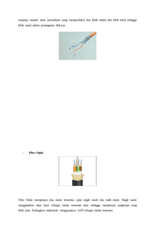 samanya standar antar perusahaan yang memproduksi dan lebih mahal dan lebih tebal sehingga 
lebih susah dalam penanganan fisiknya. 
- Fiber Optic 
Fiber Optic mempunyai dua mode transmisi, yaitu single mode dan multi mode. Single mode 
menggunakan sinar laser sebagai media transmisi data sehingga mempunyai jangkauan yang 
lebih jauh. Sedangkan multimode menggunakan LED sebagai media transmisi. 
 