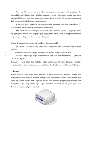 Teknologi fiber optic atau serat cahaya memungkinkan menjangkau jarak yang besar dan 
menyediakan perlindungan total terhadap gangguan elektrik. Kecepatan transfer data dapat 
mencapai 1000 mbps serta jarak dalam satu segment dapat labih dari 3.5 km. kabel serat cahaya 
tidak terganggu oleh lingkungan cuaca dan panas. 
Kabel fiber optic terdiri dari macam-macam jenis tergantung dari mana tempat kabel FO 
akan diletakan, misal dalam air, bawah tanah, dan lain-lain. 
Dari segala macam keuntungan, kabel serat cahaya terdapat kerugian. Kerugiannya antara 
lain penanganan khusus serta harganya yang sangat mahal tetapi kabel ini merupakan alternative 
yang paling baik bagi masa depan jaringan komputer. 
Adapun keuntungan-keuntungan lain dari kabel fiber optic adalah : 
· Kecepatan : jaringan-jaringan fiber optic beroperasi pada kecepatan tinggi,mencapai 
gigabits. 
· Bandwidth : fiber optic mampu membawa paket-paket dengan kapasitas besar. 
· Distance : sinyal-sinyal dapat ditransmisikan lebih jauh tanpa memerlukan perlakuan 
refresh atau diperkuat. 
Resistance : daya tahan kuat terhadap imbas elektromagnetik yang dihasilkan perangkat-perangkat 
elektronik seperti radio, motor atau bahkan kabel-kabel transmisi lain di sekelilingnya. 
2. Repeater 
Seperti umumnya suatu sinyal listrik yang dikirim lewat suatu media perantara, semakin jauh 
dari pemancar akan semakin melemah sehingga pada suatu tempat tertentu sinyal tersebut tidak 
dapat lagi diterima dengan baik. Repeater adalah suatu peralatan jaringan yang berfungsi untuk 
memperkuat sinyal yang dikirim agar dapat diteruskan ke komputer lain pada jarak jauh. 
Repeater bekerja pada lapisan physical. 
 