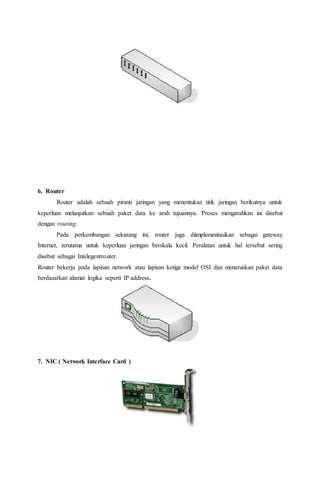 6. Router 
Router adalah sebuah piranti jaringan yang menentukan titik jaringan berikutnya untuk 
keperluan melanjutkan sebuah paket data ke arah tujuannya. Proses mengarahkan ini disebut 
dengan routing. 
Pada perkembangan sekarang ini, router juga diimplementasikan sebagai gateway 
Internet, terutama untuk keperluan jaringan berskala kecil. Peralatan untuk hal tersebut sering 
disebut sebagai Intelegentrouter. 
Router bekerja pada lapisan network atau lapisan ketiga model OSI dan meneruskan paket data 
berdasarkan alamat logika seperti IP address. 
7. NIC ( Network Interface Card ) 
 