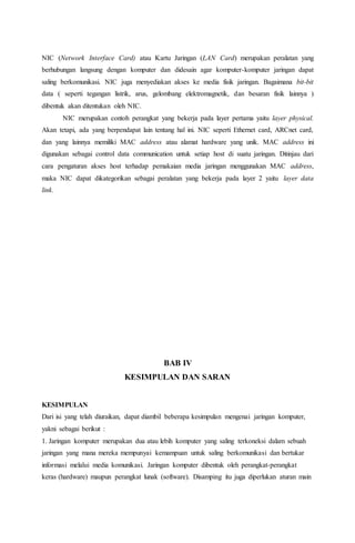 NIC (Network Interface Card) atau Kartu Jaringan (LAN Card) merupakan peralatan yang 
berhubungan langsung dengan komputer dan didesain agar komputer-komputer jaringan dapat 
saling berkomunikasi. NIC juga menyediakan akses ke media fisik jaringan. Bagaimana bit-bit 
data ( seperti tegangan listrik, arus, gelombang elektromagnetik, dan besaran fisik lainnya ) 
dibentuk akan ditentukan oleh NIC. 
NIC merupakan contoh perangkat yang bekerja pada layer pertama yaitu layer physical. 
Akan tetapi, ada yang berpendapat lain tentang hal ini. NIC seperti Ethernet card, ARCnet card, 
dan yang lainnya memiliki MAC address atau alamat hardware yang unik. MAC address ini 
digunakan sebagai control data communication untuk setiap host di suatu jaringan. Ditinjau dari 
cara pengaturan akses host terhadap pemakaian media jaringan menggunakan MAC address, 
maka NIC dapat dikategorikan sebagai peralatan yang bekerja pada layer 2 yaitu layer data 
link. 
BAB IV 
KESIMPULAN DAN SARAN 
KESIMPULAN 
Dari isi yang telah diuraikan, dapat diambil beberapa kesimpulan mengenai jaringan komputer, 
yakni sebagai berikut : 
1. Jaringan komputer merupakan dua atau lebih komputer yang saling terkoneksi dalam sebuah 
jaringan yang mana mereka mempunyai kemampuan untuk saling berkomunikasi dan bertukar 
informasi melalui media komunikasi. Jaringan komputer dibentuk oleh perangkat-perangkat 
keras (hardware) maupun perangkat lunak (software). Disamping itu juga diperlukan aturan main 
 