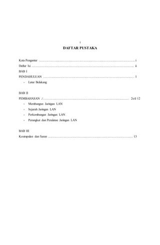 i 
DAFTAR PUSTAKA 
Kata Pengantar ……………………………………………………………………………….. i 
Daftar Isi …………………………………………………………………………………….. ii 
BAB I 
PENDAHULUAN …………………………………………………………………………… 1 
- Latar Belakang 
BAB II 
PEMBAHASAN ./……………………………………………………..………………… 2s/d 12 
- Membangun Jaringan LAN 
- Sejarah Jaringan LAN 
- Perkembangan Jaringan LAN 
- Perangkat dan Peralatan Jaringan LAN 
BAB III 
Kesimpulan dan Saran ……………………………………………………………………… 13 
 