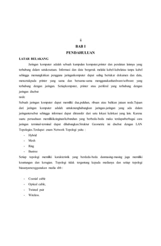 ii 
BAB I 
PENDAHULUAN 
LATAR BELAKANG 
Jaringan komputer adalah sebuah kumpulan komputer,printer dan peralatan lainnya yang 
terhubung dalam satukesatuan. Informasi dan data bergerak melalui kabel-kabelatau tanpa kabel 
sehingga memungkinkan pengguna jaringankomputer dapat saling bertukar dokumen dan data, 
mencetakpada printer yang sama dan bersama-sama menggunakanhardware/software yang 
terhubung dengan jaringan. Setiapkomputer, printer atau periferal yang terhubung dengan 
jaringan disebut 
node 
Sebuah jaringan komputer dapat memiliki dua,puluhan, ribuan atau bahkan jutaan node.Tujuan 
dari jaringan komputer adalah untukmenghubungkan jaringan-jaringan yang ada dalam 
jaringantersebut sehingga informasi dapat ditransfer dari satu lokasi kelokasi yang lain. Karena 
suatu perusahaan memilikikeinginan/kebutuhan yang berbeda-beda maka terdapatberbagai cara 
jaringan terminal-terminal dapat dihubungkan.Struktur Geometric ini disebut dengan LAN 
Topologies.Terdapat enam Network Topologi yaitu : 
- Hybrid 
- Mesh 
- Ring 
- Bustree 
Setiap topologi memiliki karakteristik yang berdeda-beda danmasing-masing juga memiliki 
keuntungan dan kerugian. Topologi tidak tergantung kepada medianya dan setiap topologi 
biasanyamenggunakan media sbb : 
- Coaxial cable 
- Optical cable, 
- Twisted pair 
- Wireless. 
 