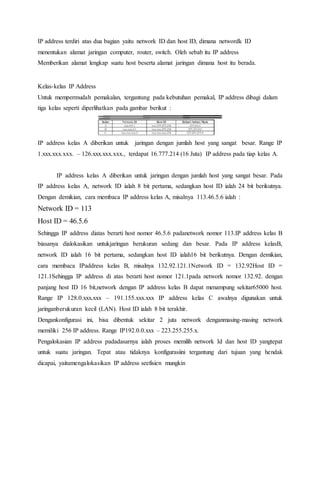 IP address terdiri atas dua bagian yaitu network ID dan host ID, dimana networdk ID 
menentukan alamat jaringan computer, router, switch. Oleh sebab itu IP address 
Memberikan alamat lengkap suatu host beserta alamat jaringan dimana host itu berada. 
Kelas-kelas IP Address 
Untuk mempermudah pemakalan, tergantung pada kebutuhan pemakal, IP address dibagi dalam 
tiga kelas seperti diperlihatkan pada gambar berikut : 
IP address kelas A diberikan untuk jaringan dengan jumlah host yang sangat besar. Range IP 
1.xxx.xxx.xxx. – 126.xxx.xxx.xxx., terdapat 16.777.214 (16 Juta) IP address pada tiap kelas A. 
IP address kelas A diberikan untuk jaringan dengan jumlah host yang sangat besar. Pada 
IP address kelas A, network ID ialah 8 bit pertama, sedangkan host ID ialah 24 bit berikutnya. 
Dengan demikian, cara membaca IP address kelas A, misalnya 113.46.5.6 ialah : 
Network ID = 113 
Host ID = 46.5.6 
Sehingga IP address diatas berarti host nomor 46.5.6 padanetwork nomor 113.IP address kelas B 
biasanya dialokasikan untukjaringan berukuran sedang dan besar. Pada IP address kelasB, 
network ID ialah 16 bit pertama, sedangkan host ID ialah16 bit berikutnya. Dengan demikian, 
cara membaca IPaddress kelas B, misalnya 132.92.121.1Network ID = 132.92Host ID = 
121.1Sehingga IP address di atas berarti host nomor 121.1pada network nomor 132.92. dengan 
panjang host ID 16 bit,network dengan IP address kelas B dapat menampung sekitar65000 host. 
Range IP 128.0.xxx.xxx – 191.155.xxx.xxx IP address kelas C awalnya digunakan untuk 
jaringanberukuran kecil (LAN). Host ID ialah 8 bit terakhir. 
Dengankonfigurasi ini, bisa dibentuk sekitar 2 juta network denganmasing-masing network 
memiliki 256 IP address. Range IP192.0.0.xxx – 223.255.255.x. 
Pengalokasian IP address padadasarnya ialah proses memilih network Id dan host ID yangtepat 
untuk suatu jaringan. Tepat atau tidaknya konfigurasiini tergantung dari tujuan yang hendak 
dicapai, yaitumengalokasikan IP address seefisien mungkin 
 