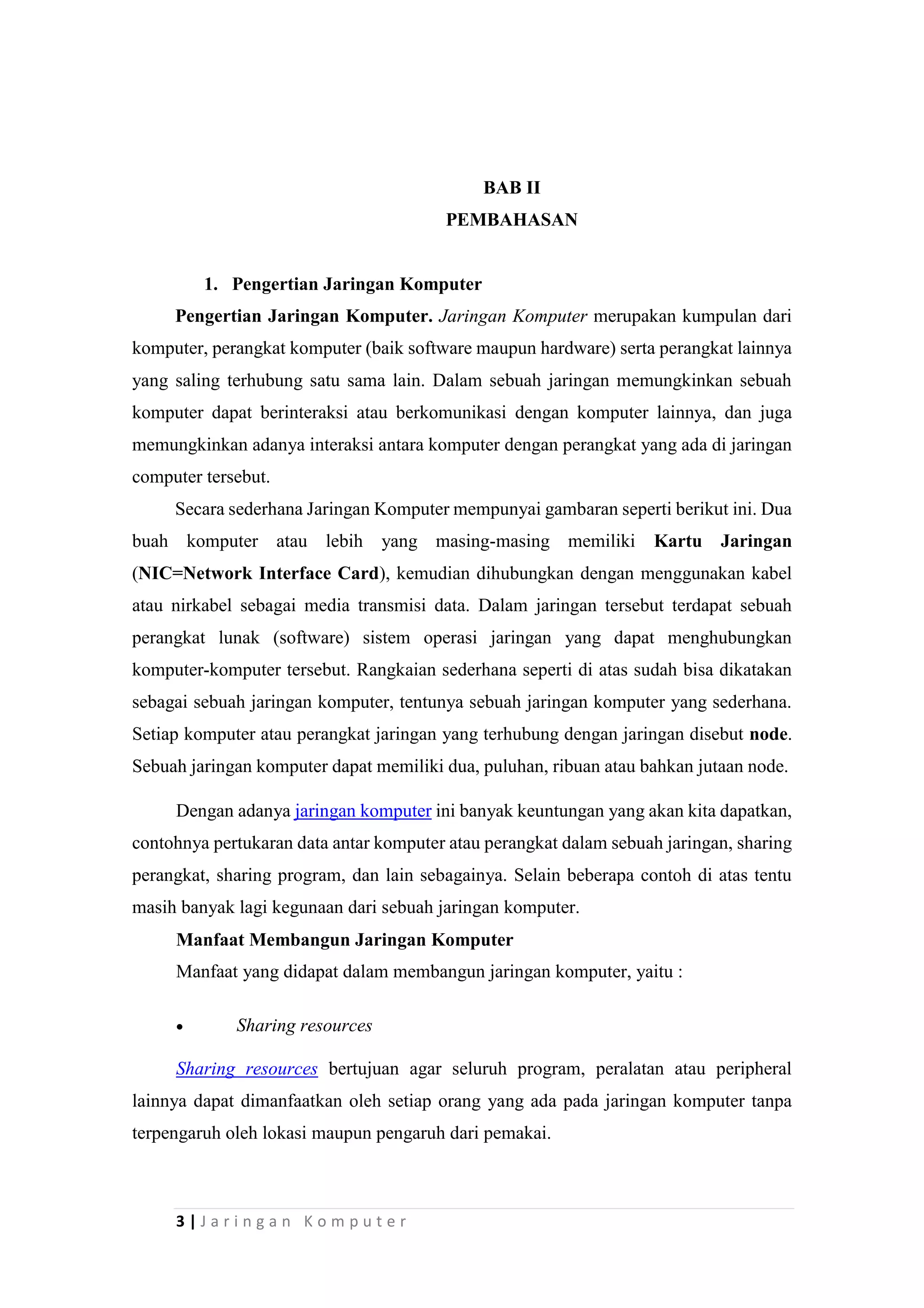 3 | J a r i n g a n K o m p u t e r
BAB II
PEMBAHASAN
1. Pengertian Jaringan Komputer
Pengertian Jaringan Komputer. Jaringan Komputer merupakan kumpulan dari
komputer, perangkat komputer (baik software maupun hardware) serta perangkat lainnya
yang saling terhubung satu sama lain. Dalam sebuah jaringan memungkinkan sebuah
komputer dapat berinteraksi atau berkomunikasi dengan komputer lainnya, dan juga
memungkinkan adanya interaksi antara komputer dengan perangkat yang ada di jaringan
computer tersebut.
Secara sederhana Jaringan Komputer mempunyai gambaran seperti berikut ini. Dua
buah komputer atau lebih yang masing-masing memiliki Kartu Jaringan
(NIC=Network Interface Card), kemudian dihubungkan dengan menggunakan kabel
atau nirkabel sebagai media transmisi data. Dalam jaringan tersebut terdapat sebuah
perangkat lunak (software) sistem operasi jaringan yang dapat menghubungkan
komputer-komputer tersebut. Rangkaian sederhana seperti di atas sudah bisa dikatakan
sebagai sebuah jaringan komputer, tentunya sebuah jaringan komputer yang sederhana.
Setiap komputer atau perangkat jaringan yang terhubung dengan jaringan disebut node.
Sebuah jaringan komputer dapat memiliki dua, puluhan, ribuan atau bahkan jutaan node.
Dengan adanya jaringan komputer ini banyak keuntungan yang akan kita dapatkan,
contohnya pertukaran data antar komputer atau perangkat dalam sebuah jaringan, sharing
perangkat, sharing program, dan lain sebagainya. Selain beberapa contoh di atas tentu
masih banyak lagi kegunaan dari sebuah jaringan komputer.
Manfaat Membangun Jaringan Komputer
Manfaat yang didapat dalam membangun jaringan komputer, yaitu :
 Sharing resources
Sharing resources bertujuan agar seluruh program, peralatan atau peripheral
lainnya dapat dimanfaatkan oleh setiap orang yang ada pada jaringan komputer tanpa
terpengaruh oleh lokasi maupun pengaruh dari pemakai.
 