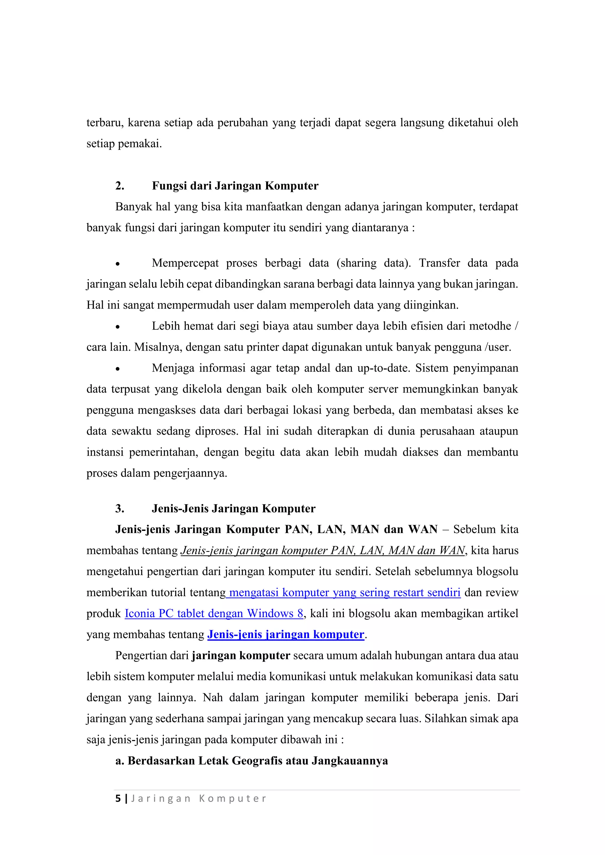5 | J a r i n g a n K o m p u t e r
terbaru, karena setiap ada perubahan yang terjadi dapat segera langsung diketahui oleh
setiap pemakai.
2. Fungsi dari Jaringan Komputer
Banyak hal yang bisa kita manfaatkan dengan adanya jaringan komputer, terdapat
banyak fungsi dari jaringan komputer itu sendiri yang diantaranya :
 Mempercepat proses berbagi data (sharing data). Transfer data pada
jaringan selalu lebih cepat dibandingkan sarana berbagi data lainnya yang bukan jaringan.
Hal ini sangat mempermudah user dalam memperoleh data yang diinginkan.
 Lebih hemat dari segi biaya atau sumber daya lebih efisien dari metodhe /
cara lain. Misalnya, dengan satu printer dapat digunakan untuk banyak pengguna /user.
 Menjaga informasi agar tetap andal dan up-to-date. Sistem penyimpanan
data terpusat yang dikelola dengan baik oleh komputer server memungkinkan banyak
pengguna mengaskses data dari berbagai lokasi yang berbeda, dan membatasi akses ke
data sewaktu sedang diproses. Hal ini sudah diterapkan di dunia perusahaan ataupun
instansi pemerintahan, dengan begitu data akan lebih mudah diakses dan membantu
proses dalam pengerjaannya.
3. Jenis-Jenis Jaringan Komputer
Jenis-jenis Jaringan Komputer PAN, LAN, MAN dan WAN – Sebelum kita
membahas tentang Jenis-jenis jaringan komputer PAN, LAN, MAN dan WAN, kita harus
mengetahui pengertian dari jaringan komputer itu sendiri. Setelah sebelumnya blogsolu
memberikan tutorial tentang mengatasi komputer yang sering restart sendiri dan review
produk Iconia PC tablet dengan Windows 8, kali ini blogsolu akan membagikan artikel
yang membahas tentang Jenis-jenis jaringan komputer.
Pengertian dari jaringan komputer secara umum adalah hubungan antara dua atau
lebih sistem komputer melalui media komunikasi untuk melakukan komunikasi data satu
dengan yang lainnya. Nah dalam jaringan komputer memiliki beberapa jenis. Dari
jaringan yang sederhana sampai jaringan yang mencakup secara luas. Silahkan simak apa
saja jenis-jenis jaringan pada komputer dibawah ini :
a. Berdasarkan Letak Geografis atau Jangkauannya
 