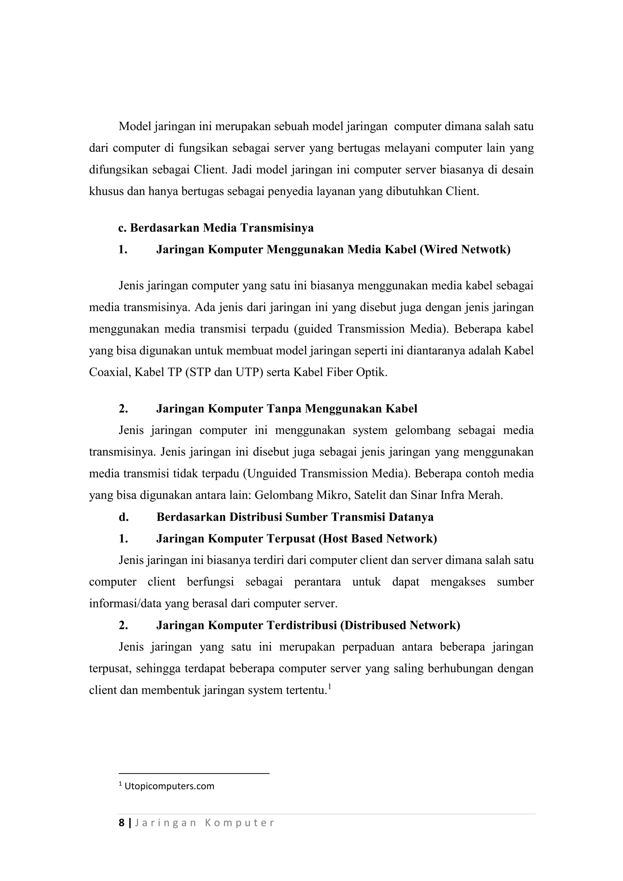 8 | J a r i n g a n K o m p u t e r
Model jaringan ini merupakan sebuah model jaringan computer dimana salah satu
dari computer di fungsikan sebagai server yang bertugas melayani computer lain yang
difungsikan sebagai Client. Jadi model jaringan ini computer server biasanya di desain
khusus dan hanya bertugas sebagai penyedia layanan yang dibutuhkan Client.
c. Berdasarkan Media Transmisinya
1. Jaringan Komputer Menggunakan Media Kabel (Wired Netwotk)
Jenis jaringan computer yang satu ini biasanya menggunakan media kabel sebagai
media transmisinya. Ada jenis dari jaringan ini yang disebut juga dengan jenis jaringan
menggunakan media transmisi terpadu (guided Transmission Media). Beberapa kabel
yang bisa digunakan untuk membuat model jaringan seperti ini diantaranya adalah Kabel
Coaxial, Kabel TP (STP dan UTP) serta Kabel Fiber Optik.
2. Jaringan Komputer Tanpa Menggunakan Kabel
Jenis jaringan computer ini menggunakan system gelombang sebagai media
transmisinya. Jenis jaringan ini disebut juga sebagai jenis jaringan yang menggunakan
media transmisi tidak terpadu (Unguided Transmission Media). Beberapa contoh media
yang bisa digunakan antara lain: Gelombang Mikro, Satelit dan Sinar Infra Merah.
d. Berdasarkan Distribusi Sumber Transmisi Datanya
1. Jaringan Komputer Terpusat (Host Based Network)
Jenis jaringan ini biasanya terdiri dari computer client dan server dimana salah satu
computer client berfungsi sebagai perantara untuk dapat mengakses sumber
informasi/data yang berasal dari computer server.
2. Jaringan Komputer Terdistribusi (Distribused Network)
Jenis jaringan yang satu ini merupakan perpaduan antara beberapa jaringan
terpusat, sehingga terdapat beberapa computer server yang saling berhubungan dengan
client dan membentuk jaringan system tertentu.1
1
Utopicomputers.com
 
