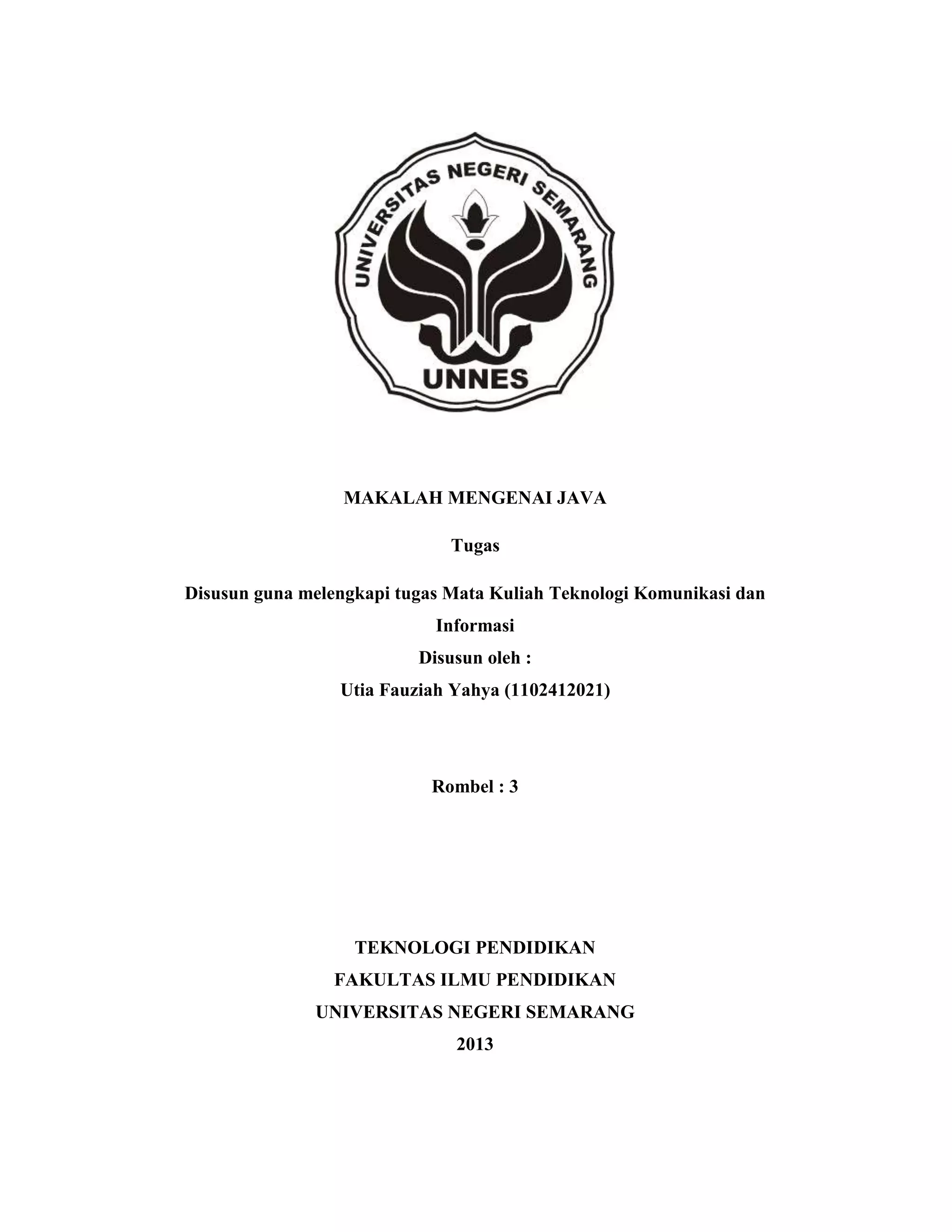 MAKALAH MENGENAI JAVA
Tugas
Disusun guna melengkapi tugas Mata Kuliah Teknologi Komunikasi dan
Informasi
Disusun oleh :
Utia Fauziah Yahya (1102412021)

Rombel : 3

TEKNOLOGI PENDIDIKAN
FAKULTAS ILMU PENDIDIKAN
UNIVERSITAS NEGERI SEMARANG
2013

 