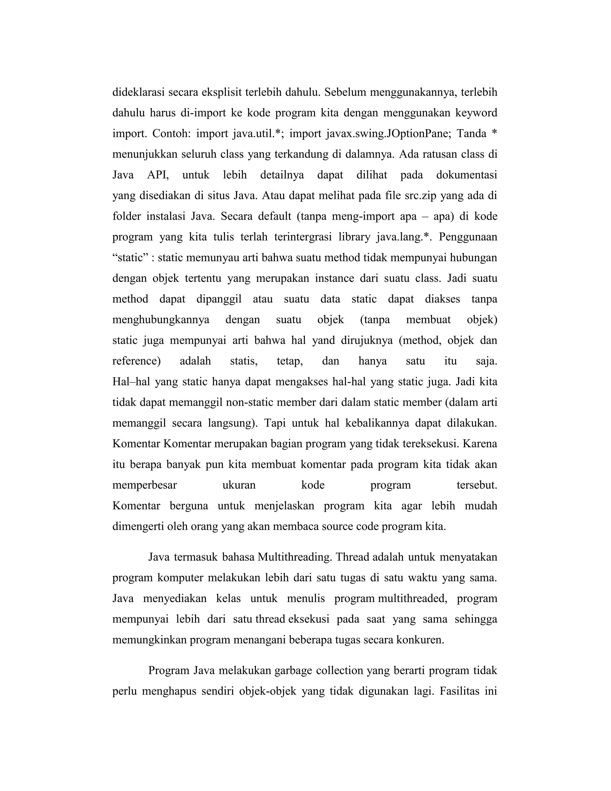 dideklarasi secara eksplisit terlebih dahulu. Sebelum menggunakannya, terlebih
dahulu harus di-import ke kode program kita dengan menggunakan keyword
import. Contoh: import java.util.*; import javax.swing.JOptionPane; Tanda *
menunjukkan seluruh class yang terkandung di dalamnya. Ada ratusan class di
Java

API,

untuk

lebih

detailnya

dapat

dilihat

pada

dokumentasi

yang disediakan di situs Java. Atau dapat melihat pada file src.zip yang ada di
folder instalasi Java. Secara default (tanpa meng-import apa – apa) di kode
program yang kita tulis terlah terintergrasi library java.lang.*. Penggunaan
―static‖ : static memunyau arti bahwa suatu method tidak mempunyai hubungan
dengan objek tertentu yang merupakan instance dari suatu class. Jadi suatu
method dapat dipanggil atau suatu data static dapat diakses tanpa
menghubungkannya

dengan

suatu

objek

(tanpa

membuat

objek)

static juga mempunyai arti bahwa hal yand dirujuknya (method, objek dan
reference)

adalah

statis,

tetap,

dan

hanya

satu

itu

saja.

Hal–hal yang static hanya dapat mengakses hal-hal yang static juga. Jadi kita
tidak dapat memanggil non-static member dari dalam static member (dalam arti
memanggil secara langsung). Tapi untuk hal kebalikannya dapat dilakukan.
Komentar Komentar merupakan bagian program yang tidak tereksekusi. Karena
itu berapa banyak pun kita membuat komentar pada program kita tidak akan
memperbesar

ukuran

kode

program

tersebut.

Komentar berguna untuk menjelaskan program kita agar lebih mudah
dimengerti oleh orang yang akan membaca source code program kita.
Java termasuk bahasa Multithreading. Thread adalah untuk menyatakan
program komputer melakukan lebih dari satu tugas di satu waktu yang sama.
Java menyediakan kelas untuk menulis program multithreaded, program
mempunyai lebih dari satu thread eksekusi pada saat yang sama sehingga
memungkinkan program menangani beberapa tugas secara konkuren.
Program Java melakukan garbage collection yang berarti program tidak
perlu menghapus sendiri objek-objek yang tidak digunakan lagi. Fasilitas ini

 