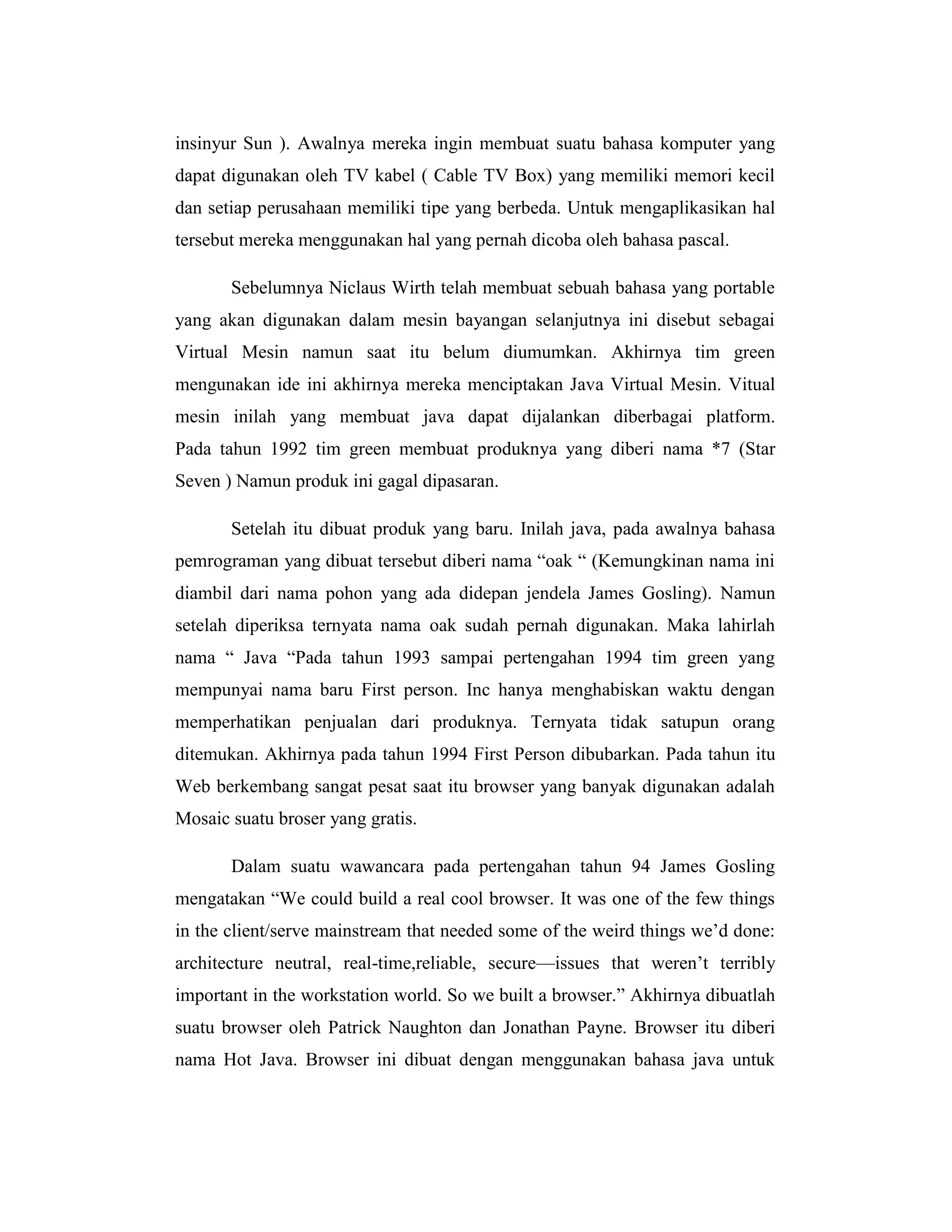 insinyur Sun ). Awalnya mereka ingin membuat suatu bahasa komputer yang
dapat digunakan oleh TV kabel ( Cable TV Box) yang memiliki memori kecil
dan setiap perusahaan memiliki tipe yang berbeda. Untuk mengaplikasikan hal
tersebut mereka menggunakan hal yang pernah dicoba oleh bahasa pascal.
Sebelumnya Niclaus Wirth telah membuat sebuah bahasa yang portable
yang akan digunakan dalam mesin bayangan selanjutnya ini disebut sebagai
Virtual Mesin namun saat itu belum diumumkan. Akhirnya tim green
mengunakan ide ini akhirnya mereka menciptakan Java Virtual Mesin. Vitual
mesin inilah yang membuat java dapat dijalankan diberbagai platform.
Pada tahun 1992 tim green membuat produknya yang diberi nama *7 (Star
Seven ) Namun produk ini gagal dipasaran.
Setelah itu dibuat produk yang baru. Inilah java, pada awalnya bahasa
pemrograman yang dibuat tersebut diberi nama ―oak ― (Kemungkinan nama ini
diambil dari nama pohon yang ada didepan jendela James Gosling). Namun
setelah diperiksa ternyata nama oak sudah pernah digunakan. Maka lahirlah
nama ― Java ―Pada tahun 1993 sampai pertengahan 1994 tim green yang
mempunyai nama baru First person. Inc hanya menghabiskan waktu dengan
memperhatikan penjualan dari produknya. Ternyata tidak satupun orang
ditemukan. Akhirnya pada tahun 1994 First Person dibubarkan. Pada tahun itu
Web berkembang sangat pesat saat itu browser yang banyak digunakan adalah
Mosaic suatu broser yang gratis.
Dalam suatu wawancara pada pertengahan tahun 94 James Gosling
mengatakan ―We could build a real cool browser. It was one of the few things
in the client/serve mainstream that needed some of the weird things we’d done:
architecture neutral, real-time,reliable, secure—issues that weren’t terribly
important in the workstation world. So we built a browser.‖ Akhirnya dibuatlah
suatu browser oleh Patrick Naughton dan Jonathan Payne. Browser itu diberi
nama Hot Java. Browser ini dibuat dengan menggunakan bahasa java untuk

 