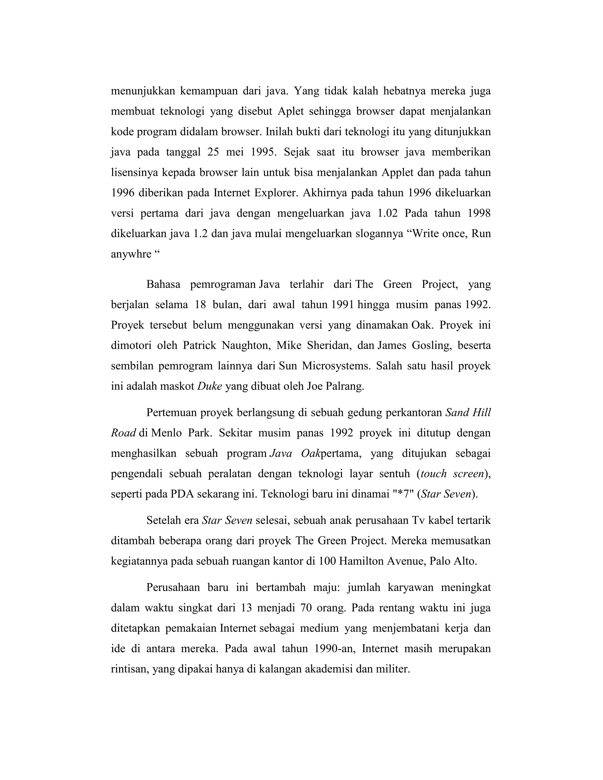 menunjukkan kemampuan dari java. Yang tidak kalah hebatnya mereka juga
membuat teknologi yang disebut Aplet sehingga browser dapat menjalankan
kode program didalam browser. Inilah bukti dari teknologi itu yang ditunjukkan
java pada tanggal 25 mei 1995. Sejak saat itu browser java memberikan
lisensinya kepada browser lain untuk bisa menjalankan Applet dan pada tahun
1996 diberikan pada Internet Explorer. Akhirnya pada tahun 1996 dikeluarkan
versi pertama dari java dengan mengeluarkan java 1.02 Pada tahun 1998
dikeluarkan java 1.2 dan java mulai mengeluarkan slogannya ―Write once, Run
anywhre ―
Bahasa pemrograman Java terlahir dari The Green Project, yang
berjalan selama 18 bulan, dari awal tahun 1991 hingga musim panas 1992.
Proyek tersebut belum menggunakan versi yang dinamakan Oak. Proyek ini
dimotori oleh Patrick Naughton, Mike Sheridan, dan James Gosling, beserta
sembilan pemrogram lainnya dari Sun Microsystems. Salah satu hasil proyek
ini adalah maskot Duke yang dibuat oleh Joe Palrang.
Pertemuan proyek berlangsung di sebuah gedung perkantoran Sand Hill
Road di Menlo Park. Sekitar musim panas 1992 proyek ini ditutup dengan
menghasilkan sebuah program Java Oakpertama, yang ditujukan sebagai
pengendali sebuah peralatan dengan teknologi layar sentuh (touch screen),
seperti pada PDA sekarang ini. Teknologi baru ini dinamai "*7" (Star Seven).
Setelah era Star Seven selesai, sebuah anak perusahaan Tv kabel tertarik
ditambah beberapa orang dari proyek The Green Project. Mereka memusatkan
kegiatannya pada sebuah ruangan kantor di 100 Hamilton Avenue, Palo Alto.
Perusahaan baru ini bertambah maju: jumlah karyawan meningkat
dalam waktu singkat dari 13 menjadi 70 orang. Pada rentang waktu ini juga
ditetapkan pemakaian Internet sebagai medium yang menjembatani kerja dan
ide di antara mereka. Pada awal tahun 1990-an, Internet masih merupakan
rintisan, yang dipakai hanya di kalangan akademisi dan militer.

 