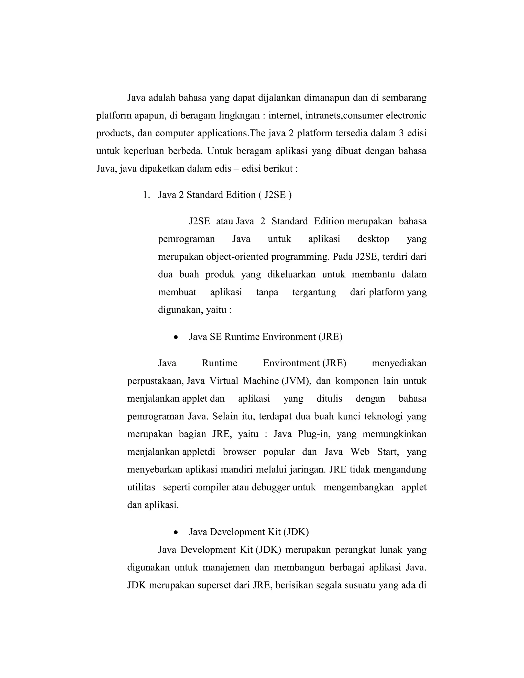 Java adalah bahasa yang dapat dijalankan dimanapun dan di sembarang
platform apapun, di beragam lingkngan : internet, intranets,consumer electronic
products, dan computer applications.The java 2 platform tersedia dalam 3 edisi
untuk keperluan berbeda. Untuk beragam aplikasi yang dibuat dengan bahasa
Java, java dipaketkan dalam edis – edisi berikut :
1. Java 2 Standard Edition ( J2SE )
J2SE atau Java 2 Standard Edition merupakan bahasa
pemrograman

Java

untuk

aplikasi

desktop

yang

merupakan object-oriented programming. Pada J2SE, terdiri dari
dua buah produk yang dikeluarkan untuk membantu dalam
membuat

aplikasi

tanpa

tergantung

dari platform yang

digunakan, yaitu :
Java SE Runtime Environment (JRE)
Java

Runtime

Environtment (JRE)

menyediakan

perpustakaan, Java Virtual Machine (JVM), dan komponen lain untuk
menjalankan applet dan

aplikasi

yang

ditulis

dengan

bahasa

pemrograman Java. Selain itu, terdapat dua buah kunci teknologi yang
merupakan bagian JRE, yaitu : Java Plug-in, yang memungkinkan
menjalankan appletdi browser popular dan Java Web Start, yang
menyebarkan aplikasi mandiri melalui jaringan. JRE tidak mengandung
utilitas seperti compiler atau debugger untuk mengembangkan applet
dan aplikasi.
Java Development Kit (JDK)
Java Development Kit (JDK) merupakan perangkat lunak yang
digunakan untuk manajemen dan membangun berbagai aplikasi Java.
JDK merupakan superset dari JRE, berisikan segala susuatu yang ada di

 