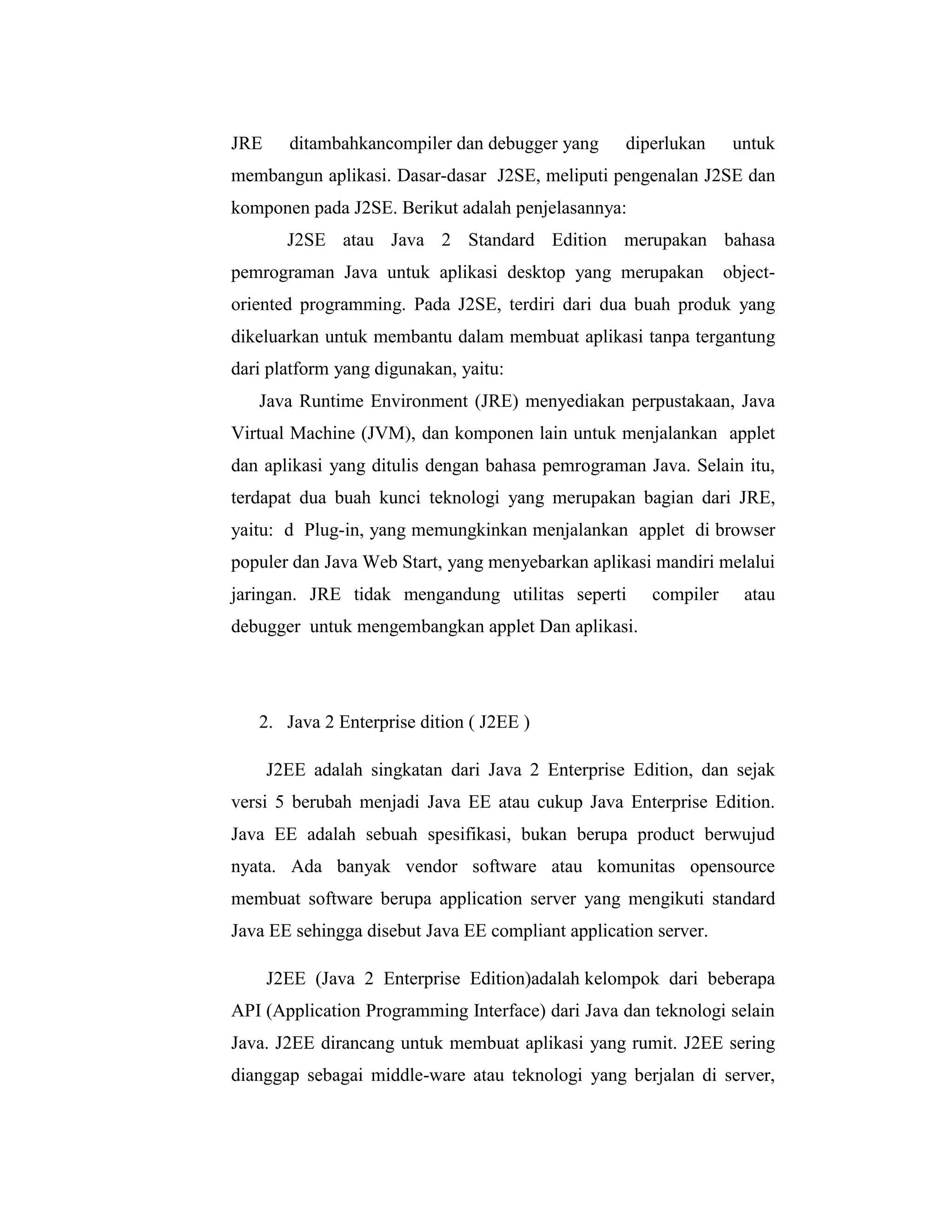 JRE

ditambahkancompiler dan debugger yang

diperlukan

untuk

membangun aplikasi. Dasar-dasar J2SE, meliputi pengenalan J2SE dan
komponen pada J2SE. Berikut adalah penjelasannya:
J2SE atau Java 2 Standard Edition merupakan bahasa
pemrograman Java untuk aplikasi desktop yang merupakan

object-

oriented programming. Pada J2SE, terdiri dari dua buah produk yang
dikeluarkan untuk membantu dalam membuat aplikasi tanpa tergantung
dari platform yang digunakan, yaitu:
Java Runtime Environment (JRE) menyediakan perpustakaan, Java
Virtual Machine (JVM), dan komponen lain untuk menjalankan applet
dan aplikasi yang ditulis dengan bahasa pemrograman Java. Selain itu,
terdapat dua buah kunci teknologi yang merupakan bagian dari JRE,
yaitu: d Plug-in, yang memungkinkan menjalankan applet di browser
populer dan Java Web Start, yang menyebarkan aplikasi mandiri melalui
jaringan. JRE tidak mengandung utilitas seperti

compiler

atau

debugger untuk mengembangkan applet Dan aplikasi.

2. Java 2 Enterprise dition ( J2EE )
J2EE adalah singkatan dari Java 2 Enterprise Edition, dan sejak
versi 5 berubah menjadi Java EE atau cukup Java Enterprise Edition.
Java EE adalah sebuah spesifikasi, bukan berupa product berwujud
nyata. Ada banyak vendor software atau komunitas opensource
membuat software berupa application server yang mengikuti standard
Java EE sehingga disebut Java EE compliant application server.
J2EE (Java 2 Enterprise Edition)adalah kelompok dari beberapa
API (Application Programming Interface) dari Java dan teknologi selain
Java. J2EE dirancang untuk membuat aplikasi yang rumit. J2EE sering
dianggap sebagai middle-ware atau teknologi yang berjalan di server,

 