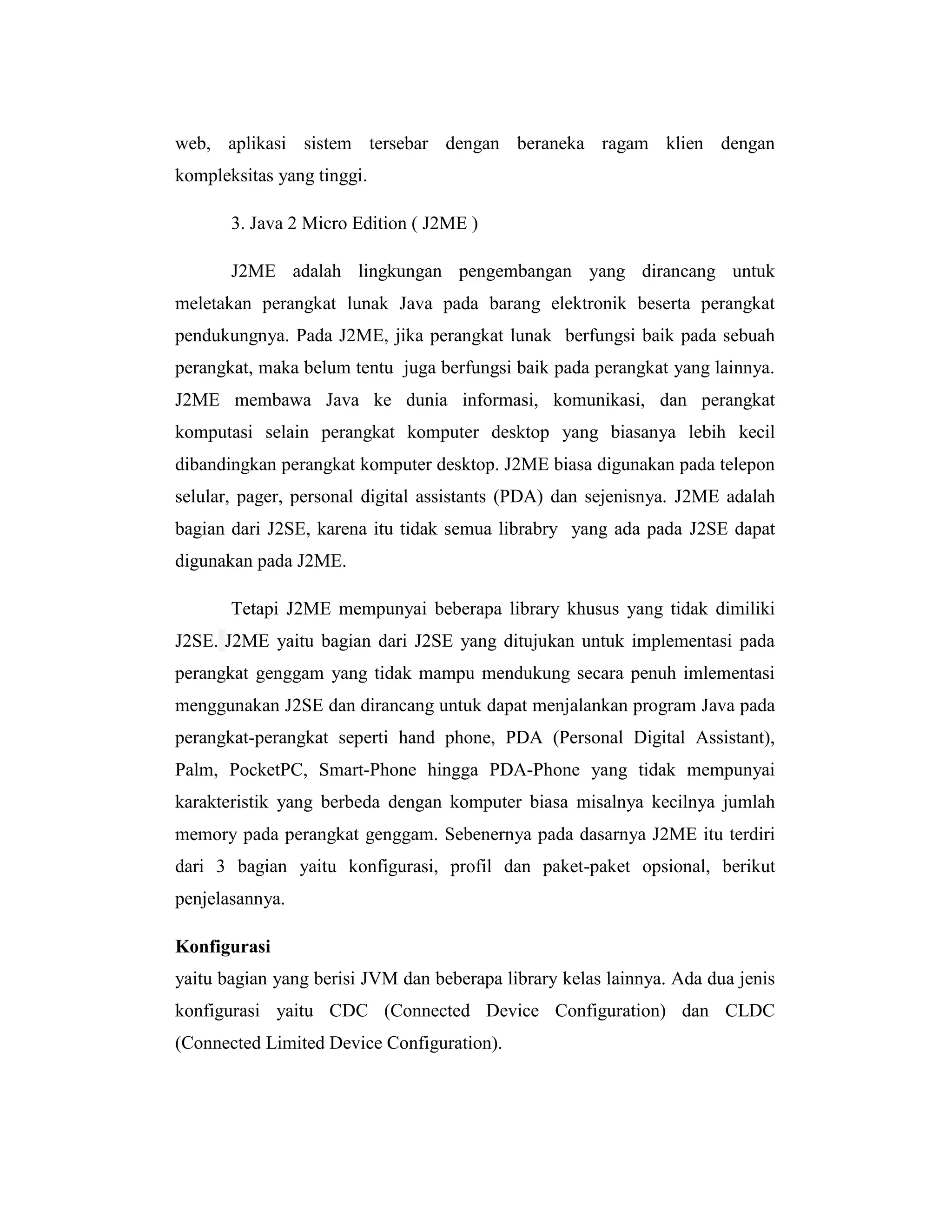 web, aplikasi sistem tersebar dengan beraneka ragam klien dengan
kompleksitas yang tinggi.
3. Java 2 Micro Edition ( J2ME )
J2ME adalah lingkungan pengembangan yang dirancang untuk
meletakan perangkat lunak Java pada barang elektronik beserta perangkat
pendukungnya. Pada J2ME, jika perangkat lunak berfungsi baik pada sebuah
perangkat, maka belum tentu juga berfungsi baik pada perangkat yang lainnya.
J2ME membawa Java ke dunia informasi, komunikasi, dan perangkat
komputasi selain perangkat komputer desktop yang biasanya lebih kecil
dibandingkan perangkat komputer desktop. J2ME biasa digunakan pada telepon
selular, pager, personal digital assistants (PDA) dan sejenisnya. J2ME adalah
bagian dari J2SE, karena itu tidak semua librabry yang ada pada J2SE dapat
digunakan pada J2ME.
Tetapi J2ME mempunyai beberapa library khusus yang tidak dimiliki
J2SE. J2ME yaitu bagian dari J2SE yang ditujukan untuk implementasi pada
perangkat genggam yang tidak mampu mendukung secara penuh imlementasi
menggunakan J2SE dan dirancang untuk dapat menjalankan program Java pada
perangkat-perangkat seperti hand phone, PDA (Personal Digital Assistant),
Palm, PocketPC, Smart-Phone hingga PDA-Phone yang tidak mempunyai
karakteristik yang berbeda dengan komputer biasa misalnya kecilnya jumlah
memory pada perangkat genggam. Sebenernya pada dasarnya J2ME itu terdiri
dari 3 bagian yaitu konfigurasi, profil dan paket-paket opsional, berikut
penjelasannya.
Konfigurasi
yaitu bagian yang berisi JVM dan beberapa library kelas lainnya. Ada dua jenis
konfigurasi yaitu CDC (Connected Device Configuration) dan CLDC
(Connected Limited Device Configuration).

 