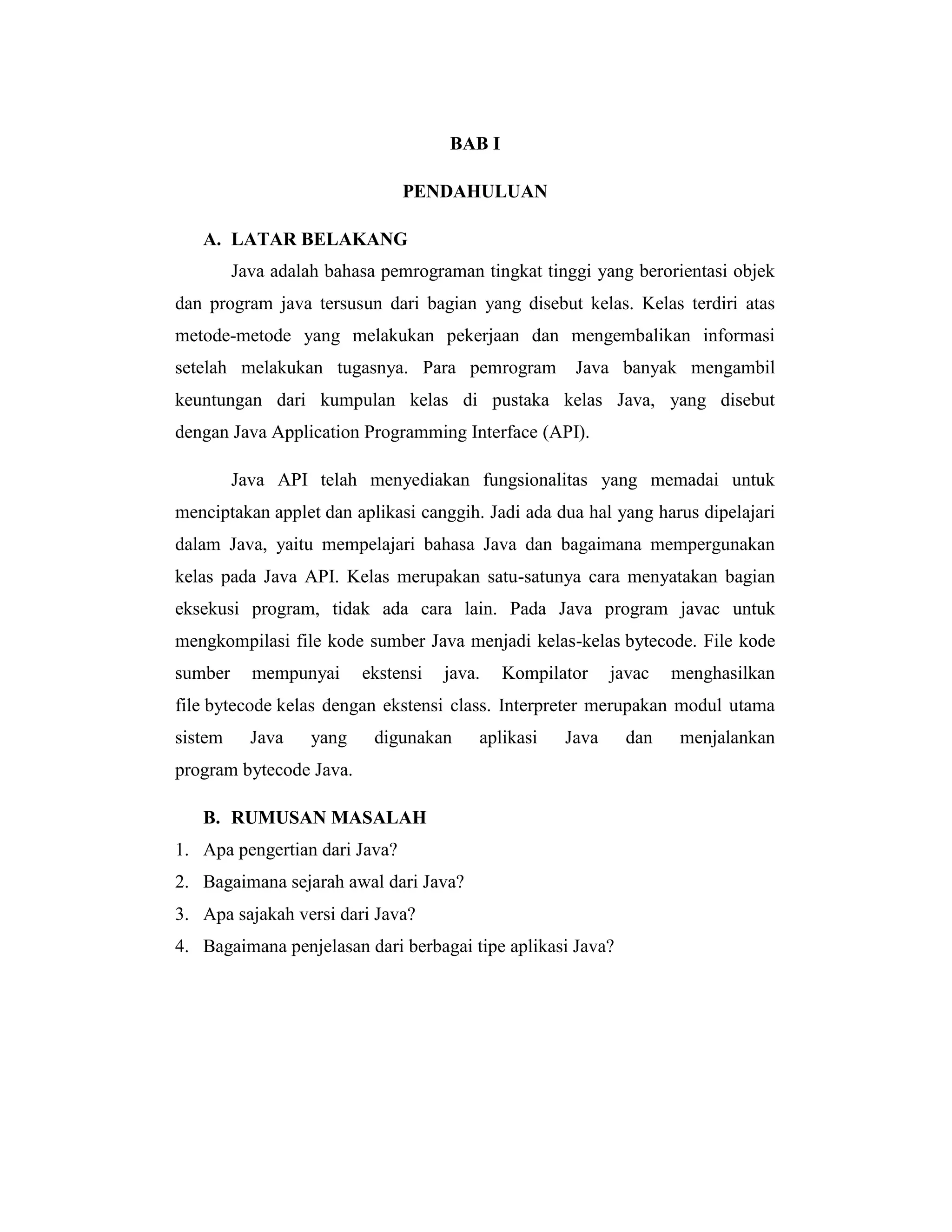 BAB I
PENDAHULUAN
A. LATAR BELAKANG
Java adalah bahasa pemrograman tingkat tinggi yang berorientasi objek
dan program java tersusun dari bagian yang disebut kelas. Kelas terdiri atas
metode-metode yang melakukan pekerjaan dan mengembalikan informasi
setelah melakukan tugasnya. Para pemrogram

Java banyak mengambil

keuntungan dari kumpulan kelas di pustaka kelas Java, yang disebut
dengan Java Application Programming Interface (API).
Java API telah menyediakan fungsionalitas yang memadai untuk
menciptakan applet dan aplikasi canggih. Jadi ada dua hal yang harus dipelajari
dalam Java, yaitu mempelajari bahasa Java dan bagaimana mempergunakan
kelas pada Java API. Kelas merupakan satu-satunya cara menyatakan bagian
eksekusi program, tidak ada cara lain. Pada Java program javac untuk
mengkompilasi file kode sumber Java menjadi kelas-kelas bytecode. File kode
sumber

mempunyai

ekstensi

java.

Kompilator

javac

menghasilkan

file bytecode kelas dengan ekstensi class. Interpreter merupakan modul utama
sistem

Java

yang

digunakan

aplikasi

Java

program bytecode Java.
B. RUMUSAN MASALAH
1. Apa pengertian dari Java?
2. Bagaimana sejarah awal dari Java?
3. Apa sajakah versi dari Java?
4. Bagaimana penjelasan dari berbagai tipe aplikasi Java?

dan

menjalankan

 