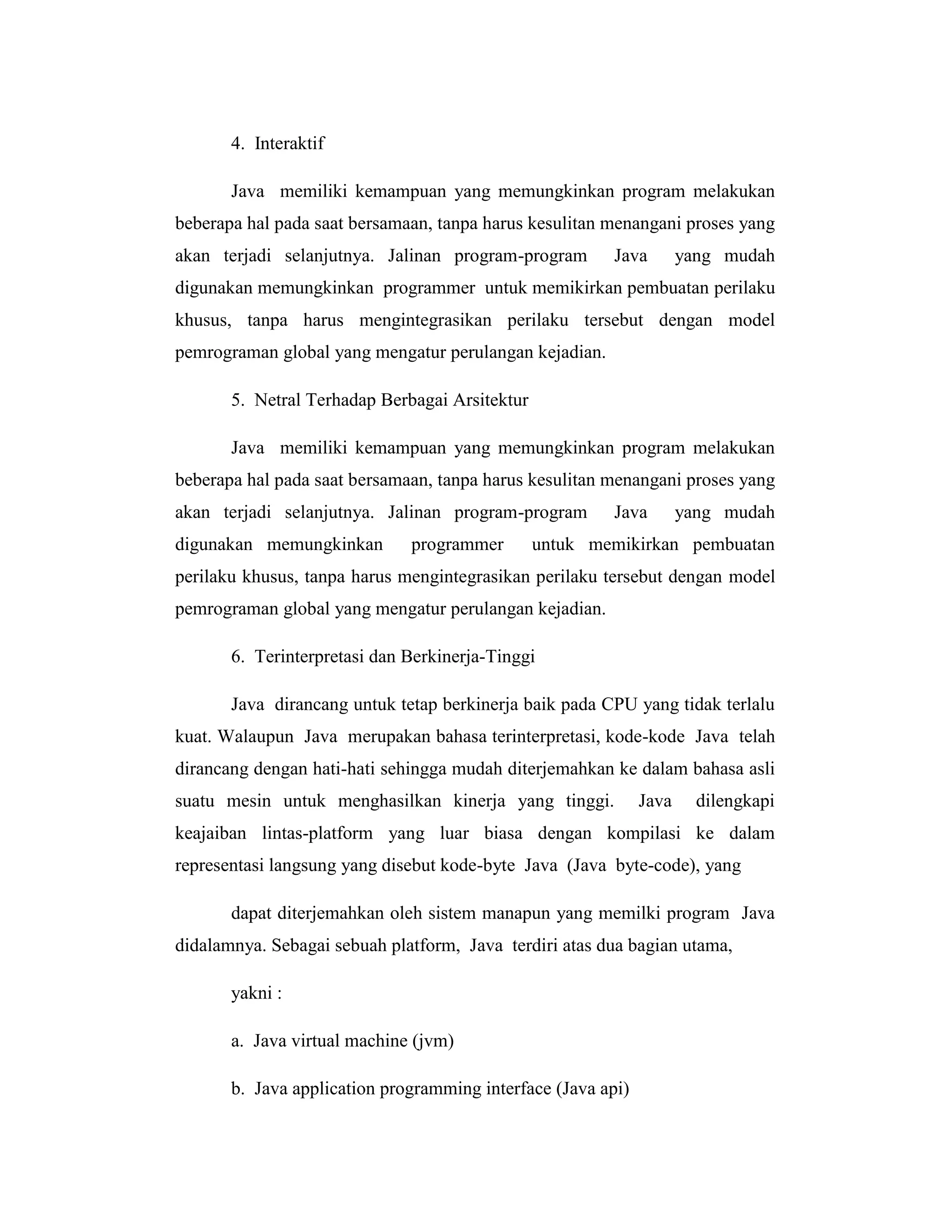 4. Interaktif
Java memiliki kemampuan yang memungkinkan program melakukan
beberapa hal pada saat bersamaan, tanpa harus kesulitan menangani proses yang
akan terjadi selanjutnya. Jalinan program-program

Java

yang mudah

digunakan memungkinkan programmer untuk memikirkan pembuatan perilaku
khusus, tanpa harus mengintegrasikan perilaku tersebut dengan model
pemrograman global yang mengatur perulangan kejadian.
5. Netral Terhadap Berbagai Arsitektur
Java memiliki kemampuan yang memungkinkan program melakukan
beberapa hal pada saat bersamaan, tanpa harus kesulitan menangani proses yang
akan terjadi selanjutnya. Jalinan program-program
digunakan memungkinkan

programmer

Java

yang mudah

untuk memikirkan pembuatan

perilaku khusus, tanpa harus mengintegrasikan perilaku tersebut dengan model
pemrograman global yang mengatur perulangan kejadian.
6. Terinterpretasi dan Berkinerja-Tinggi
Java dirancang untuk tetap berkinerja baik pada CPU yang tidak terlalu
kuat. Walaupun Java merupakan bahasa terinterpretasi, kode-kode Java telah
dirancang dengan hati-hati sehingga mudah diterjemahkan ke dalam bahasa asli
suatu mesin untuk menghasilkan kinerja yang tinggi.

Java

dilengkapi

keajaiban lintas-platform yang luar biasa dengan kompilasi ke dalam
representasi langsung yang disebut kode-byte Java (Java byte-code), yang
dapat diterjemahkan oleh sistem manapun yang memilki program Java
didalamnya. Sebagai sebuah platform, Java terdiri atas dua bagian utama,
yakni :
a. Java virtual machine (jvm)
b. Java application programming interface (Java api)

 