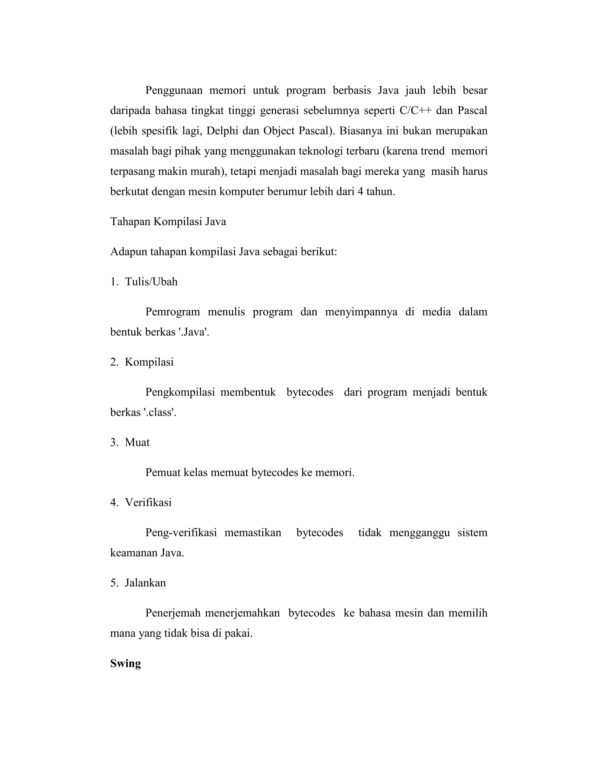 Penggunaan memori untuk program berbasis Java jauh lebih besar
daripada bahasa tingkat tinggi generasi sebelumnya seperti C/C++ dan Pascal
(lebih spesifik lagi, Delphi dan Object Pascal). Biasanya ini bukan merupakan
masalah bagi pihak yang menggunakan teknologi terbaru (karena trend memori
terpasang makin murah), tetapi menjadi masalah bagi mereka yang masih harus
berkutat dengan mesin komputer berumur lebih dari 4 tahun.
Tahapan Kompilasi Java
Adapun tahapan kompilasi Java sebagai berikut:
1. Tulis/Ubah
Pemrogram menulis program dan menyimpannya di media dalam
bentuk berkas '.Java'.
2. Kompilasi
Pengkompilasi membentuk bytecodes dari program menjadi bentuk
berkas '.class'.
3. Muat
Pemuat kelas memuat bytecodes ke memori.
4. Verifikasi
Peng-verifikasi memastikan

bytecodes

tidak mengganggu sistem

keamanan Java.
5. Jalankan
Penerjemah menerjemahkan bytecodes ke bahasa mesin dan memilih
mana yang tidak bisa di pakai.
Swing

 