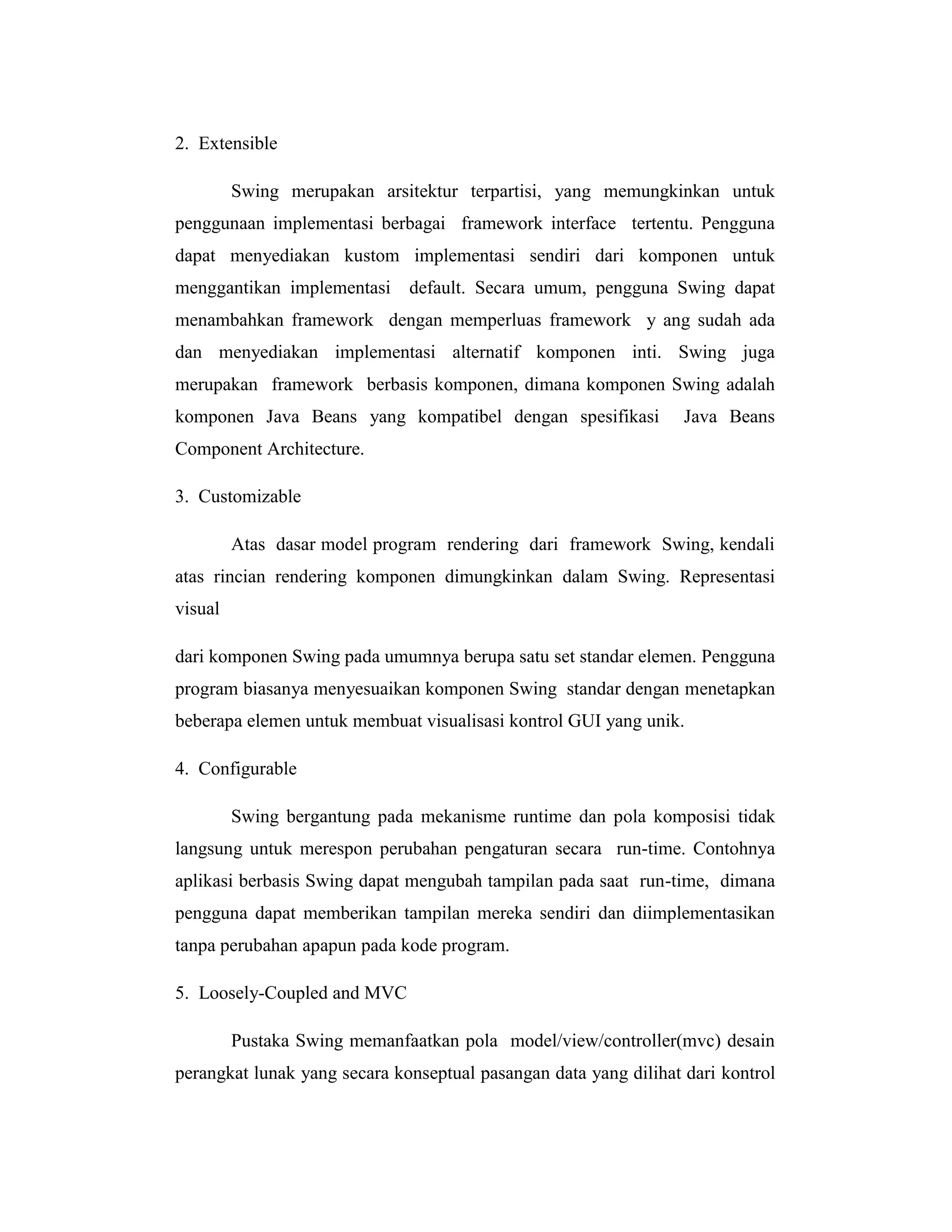 2. Extensible
Swing merupakan arsitektur terpartisi, yang memungkinkan untuk
penggunaan implementasi berbagai framework interface tertentu. Pengguna
dapat menyediakan kustom implementasi sendiri dari komponen untuk
menggantikan implementasi default. Secara umum, pengguna Swing dapat
menambahkan framework dengan memperluas framework y ang sudah ada
dan menyediakan implementasi alternatif komponen inti. Swing juga
merupakan framework berbasis komponen, dimana komponen Swing adalah
komponen Java Beans yang kompatibel dengan spesifikasi

Java Beans

Component Architecture.
3. Customizable
Atas dasar model program rendering dari framework Swing, kendali
atas rincian rendering komponen dimungkinkan dalam Swing. Representasi
visual
dari komponen Swing pada umumnya berupa satu set standar elemen. Pengguna
program biasanya menyesuaikan komponen Swing standar dengan menetapkan
beberapa elemen untuk membuat visualisasi kontrol GUI yang unik.
4. Configurable
Swing bergantung pada mekanisme runtime dan pola komposisi tidak
langsung untuk merespon perubahan pengaturan secara run-time. Contohnya
aplikasi berbasis Swing dapat mengubah tampilan pada saat run-time, dimana
pengguna dapat memberikan tampilan mereka sendiri dan diimplementasikan
tanpa perubahan apapun pada kode program.
5. Loosely-Coupled and MVC
Pustaka Swing memanfaatkan pola model/view/controller(mvc) desain
perangkat lunak yang secara konseptual pasangan data yang dilihat dari kontrol

 
