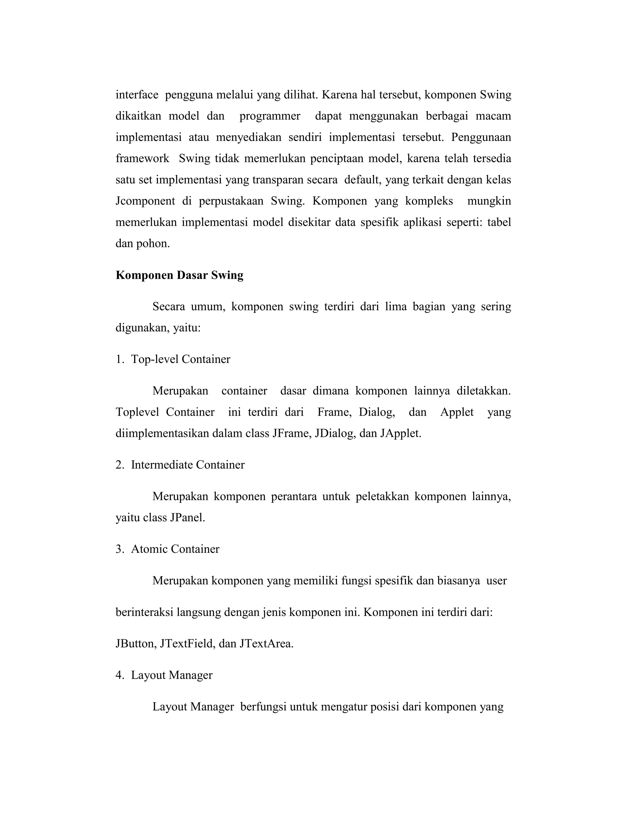 interface pengguna melalui yang dilihat. Karena hal tersebut, komponen Swing
dikaitkan model dan

programmer

dapat menggunakan berbagai macam

implementasi atau menyediakan sendiri implementasi tersebut. Penggunaan
framework Swing tidak memerlukan penciptaan model, karena telah tersedia
satu set implementasi yang transparan secara default, yang terkait dengan kelas
Jcomponent di perpustakaan Swing. Komponen yang kompleks

mungkin

memerlukan implementasi model disekitar data spesifik aplikasi seperti: tabel
dan pohon.
Komponen Dasar Swing
Secara umum, komponen swing terdiri dari lima bagian yang sering
digunakan, yaitu:
1. Top-level Container
Merupakan
Toplevel Container

container

dasar dimana komponen lainnya diletakkan.

ini terdiri dari

Frame, Dialog,

dan

Applet

yang

diimplementasikan dalam class JFrame, JDialog, dan JApplet.
2. Intermediate Container
Merupakan komponen perantara untuk peletakkan komponen lainnya,
yaitu class JPanel.
3. Atomic Container
Merupakan komponen yang memiliki fungsi spesifik dan biasanya user
berinteraksi langsung dengan jenis komponen ini. Komponen ini terdiri dari:
JButton, JTextField, dan JTextArea.
4. Layout Manager
Layout Manager berfungsi untuk mengatur posisi dari komponen yang

 
