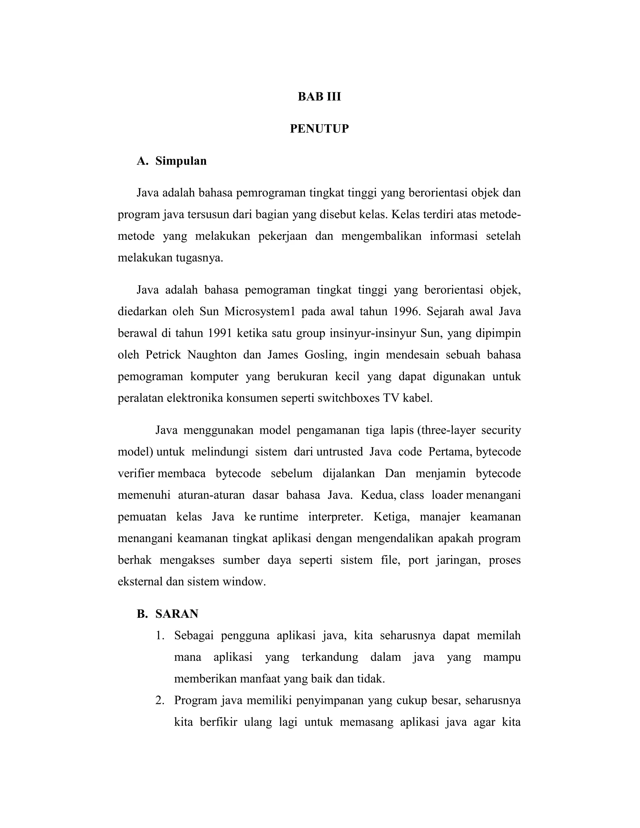 BAB III
PENUTUP
A. Simpulan
Java adalah bahasa pemrograman tingkat tinggi yang berorientasi objek dan
program java tersusun dari bagian yang disebut kelas. Kelas terdiri atas metodemetode yang melakukan pekerjaan dan mengembalikan informasi setelah
melakukan tugasnya.
Java adalah bahasa pemograman tingkat tinggi yang berorientasi objek,
diedarkan oleh Sun Microsystem1 pada awal tahun 1996. Sejarah awal Java
berawal di tahun 1991 ketika satu group insinyur-insinyur Sun, yang dipimpin
oleh Petrick Naughton dan James Gosling, ingin mendesain sebuah bahasa
pemograman komputer yang berukuran kecil yang dapat digunakan untuk
peralatan elektronika konsumen seperti switchboxes TV kabel.
Java menggunakan model pengamanan tiga lapis (three-layer security
model) untuk melindungi sistem dari untrusted Java code Pertama, bytecode
verifier membaca bytecode sebelum dijalankan Dan menjamin bytecode
memenuhi aturan-aturan dasar bahasa Java. Kedua, class loader menangani
pemuatan kelas Java ke runtime interpreter. Ketiga, manajer keamanan
menangani keamanan tingkat aplikasi dengan mengendalikan apakah program
berhak mengakses sumber daya seperti sistem file, port jaringan, proses
eksternal dan sistem window.
B. SARAN
1. Sebagai pengguna aplikasi java, kita seharusnya dapat memilah
mana aplikasi

yang terkandung dalam java yang mampu

memberikan manfaat yang baik dan tidak.
2. Program java memiliki penyimpanan yang cukup besar, seharusnya
kita berfikir ulang lagi untuk memasang aplikasi java agar kita

 
