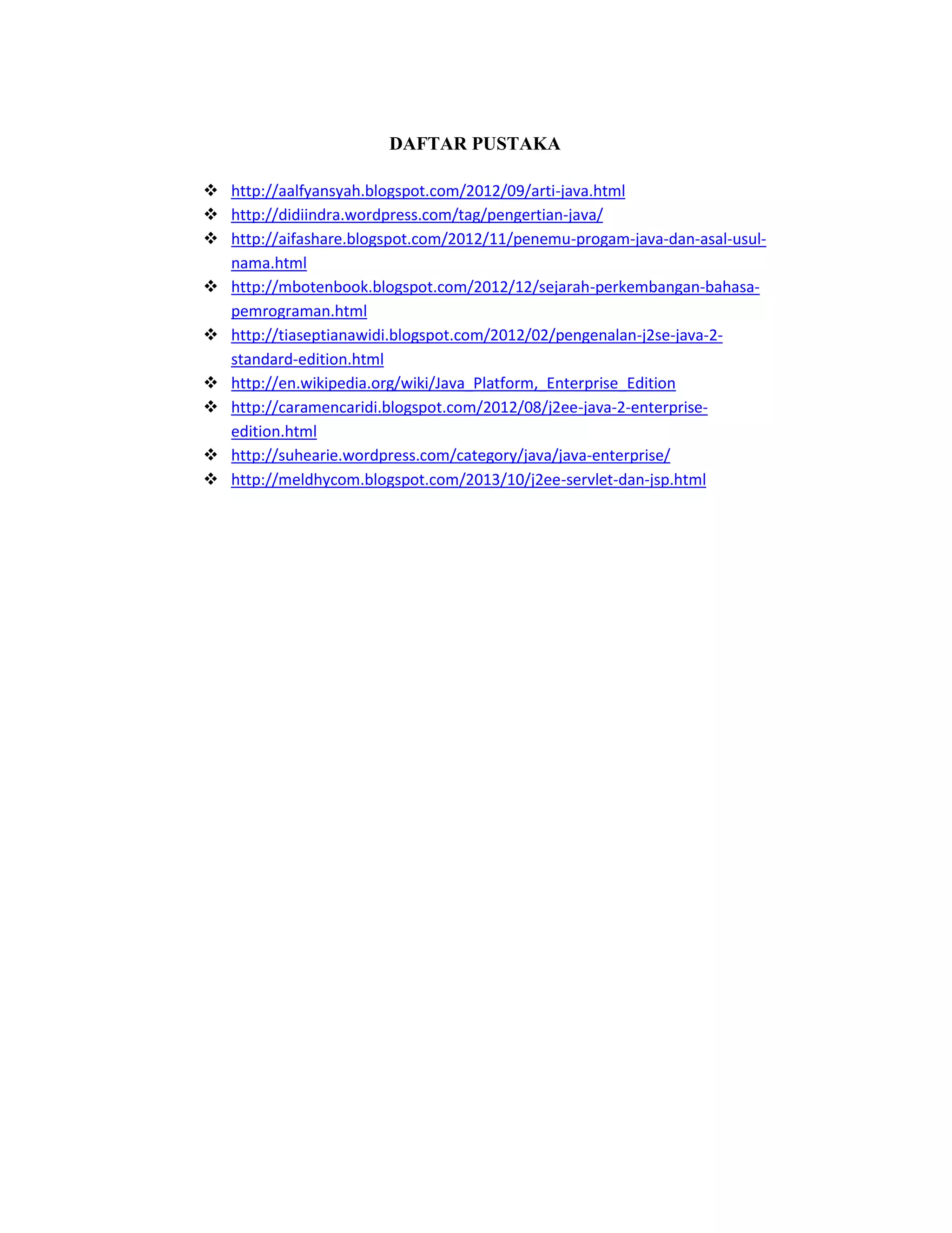 DAFTAR PUSTAKA
 http://aalfyansyah.blogspot.com/2012/09/arti-java.html
 http://didiindra.wordpress.com/tag/pengertian-java/
 http://aifashare.blogspot.com/2012/11/penemu-progam-java-dan-asal-usulnama.html
 http://mbotenbook.blogspot.com/2012/12/sejarah-perkembangan-bahasapemrograman.html
 http://tiaseptianawidi.blogspot.com/2012/02/pengenalan-j2se-java-2standard-edition.html
 http://en.wikipedia.org/wiki/Java_Platform,_Enterprise_Edition
 http://caramencaridi.blogspot.com/2012/08/j2ee-java-2-enterpriseedition.html
 http://suhearie.wordpress.com/category/java/java-enterprise/
 http://meldhycom.blogspot.com/2013/10/j2ee-servlet-dan-jsp.html

 