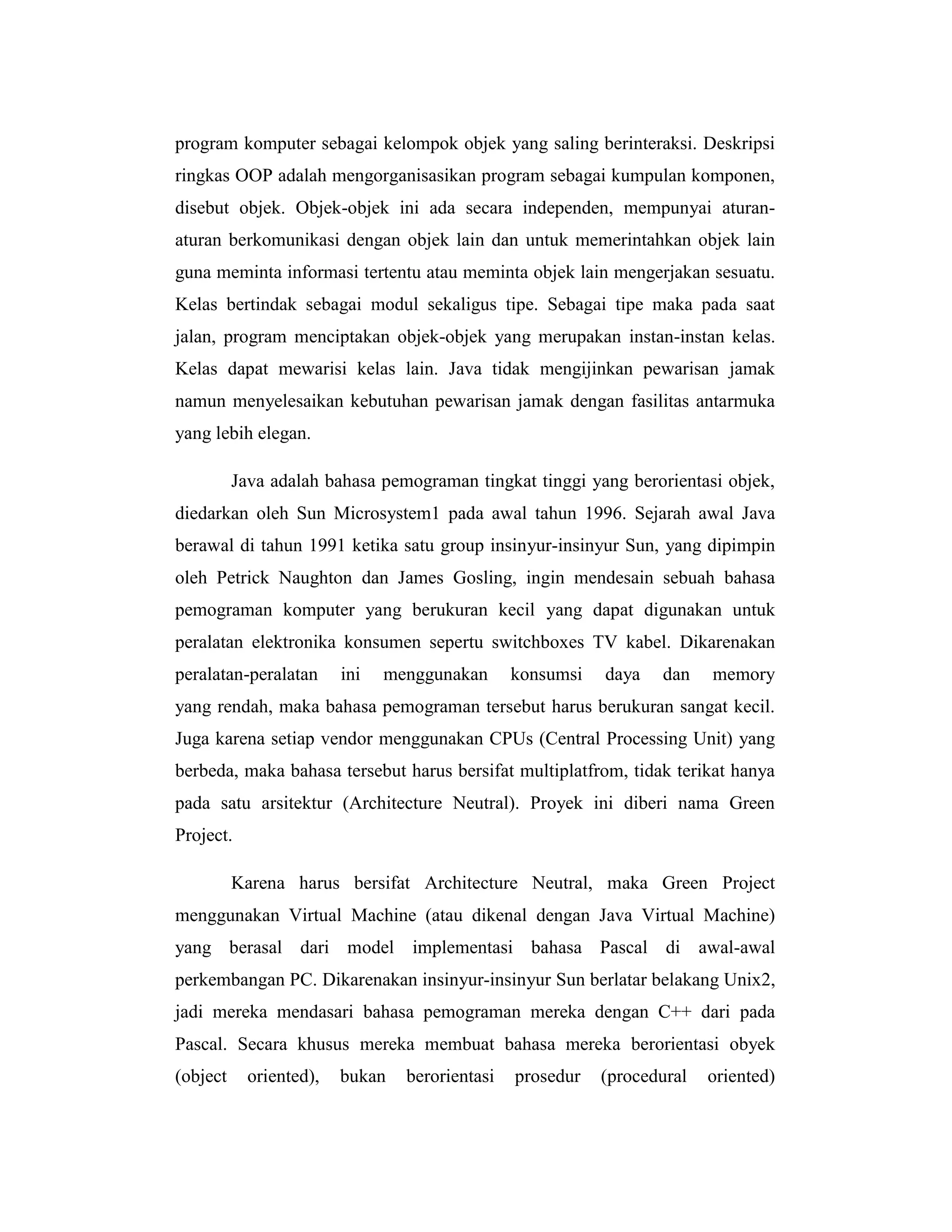 program komputer sebagai kelompok objek yang saling berinteraksi. Deskripsi
ringkas OOP adalah mengorganisasikan program sebagai kumpulan komponen,
disebut objek. Objek-objek ini ada secara independen, mempunyai aturanaturan berkomunikasi dengan objek lain dan untuk memerintahkan objek lain
guna meminta informasi tertentu atau meminta objek lain mengerjakan sesuatu.
Kelas bertindak sebagai modul sekaligus tipe. Sebagai tipe maka pada saat
jalan, program menciptakan objek-objek yang merupakan instan-instan kelas.
Kelas dapat mewarisi kelas lain. Java tidak mengijinkan pewarisan jamak
namun menyelesaikan kebutuhan pewarisan jamak dengan fasilitas antarmuka
yang lebih elegan.
Java adalah bahasa pemograman tingkat tinggi yang berorientasi objek,
diedarkan oleh Sun Microsystem1 pada awal tahun 1996. Sejarah awal Java
berawal di tahun 1991 ketika satu group insinyur-insinyur Sun, yang dipimpin
oleh Petrick Naughton dan James Gosling, ingin mendesain sebuah bahasa
pemograman komputer yang berukuran kecil yang dapat digunakan untuk
peralatan elektronika konsumen sepertu switchboxes TV kabel. Dikarenakan
peralatan-peralatan

ini

menggunakan

konsumsi

daya

dan

memory

yang rendah, maka bahasa pemograman tersebut harus berukuran sangat kecil.
Juga karena setiap vendor menggunakan CPUs (Central Processing Unit) yang
berbeda, maka bahasa tersebut harus bersifat multiplatfrom, tidak terikat hanya
pada satu arsitektur (Architecture Neutral). Proyek ini diberi nama Green
Project.
Karena harus bersifat Architecture Neutral, maka Green Project
menggunakan Virtual Machine (atau dikenal dengan Java Virtual Machine)
yang berasal dari model implementasi bahasa Pascal di awal-awal
perkembangan PC. Dikarenakan insinyur-insinyur Sun berlatar belakang Unix2,
jadi mereka mendasari bahasa pemograman mereka dengan C++ dari pada
Pascal. Secara khusus mereka membuat bahasa mereka berorientasi obyek
(object

oriented),

bukan

berorientasi

prosedur

(procedural

oriented)

 