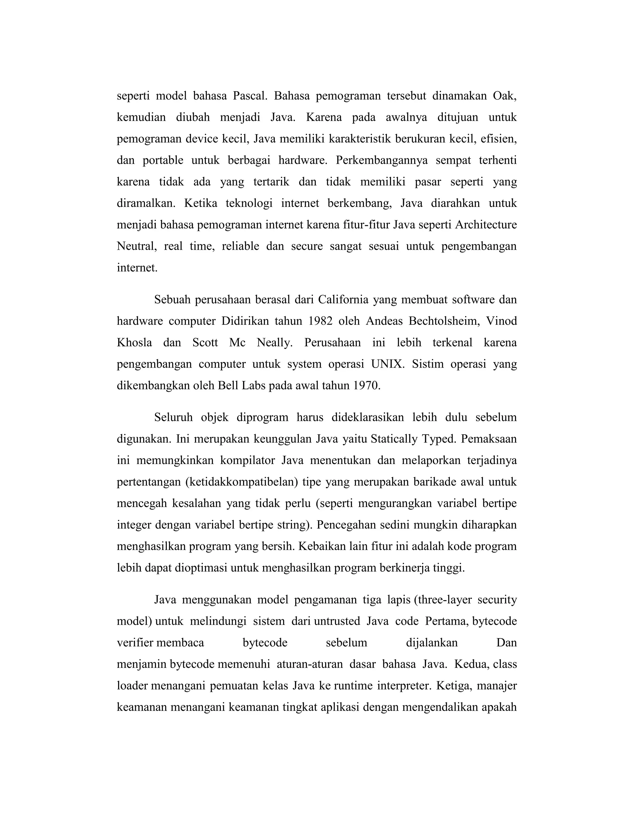 seperti model bahasa Pascal. Bahasa pemograman tersebut dinamakan Oak,
kemudian diubah menjadi Java. Karena pada awalnya ditujuan untuk
pemograman device kecil, Java memiliki karakteristik berukuran kecil, efisien,
dan portable untuk berbagai hardware. Perkembangannya sempat terhenti
karena tidak ada yang tertarik dan tidak memiliki pasar seperti yang
diramalkan. Ketika teknologi internet berkembang, Java diarahkan untuk
menjadi bahasa pemograman internet karena fitur-fitur Java seperti Architecture
Neutral, real time, reliable dan secure sangat sesuai untuk pengembangan
internet.
Sebuah perusahaan berasal dari California yang membuat software dan
hardware computer Didirikan tahun 1982 oleh Andeas Bechtolsheim, Vinod
Khosla dan Scott Mc Neally. Perusahaan ini lebih terkenal karena
pengembangan computer untuk system operasi UNIX. Sistim operasi yang
dikembangkan oleh Bell Labs pada awal tahun 1970.
Seluruh objek diprogram harus dideklarasikan lebih dulu sebelum
digunakan. Ini merupakan keunggulan Java yaitu Statically Typed. Pemaksaan
ini memungkinkan kompilator Java menentukan dan melaporkan terjadinya
pertentangan (ketidakkompatibelan) tipe yang merupakan barikade awal untuk
mencegah kesalahan yang tidak perlu (seperti mengurangkan variabel bertipe
integer dengan variabel bertipe string). Pencegahan sedini mungkin diharapkan
menghasilkan program yang bersih. Kebaikan lain fitur ini adalah kode program
lebih dapat dioptimasi untuk menghasilkan program berkinerja tinggi.
Java menggunakan model pengamanan tiga lapis (three-layer security
model) untuk melindungi sistem dari untrusted Java code Pertama, bytecode
verifier membaca

bytecode

sebelum

dijalankan

Dan

menjamin bytecode memenuhi aturan-aturan dasar bahasa Java. Kedua, class
loader menangani pemuatan kelas Java ke runtime interpreter. Ketiga, manajer
keamanan menangani keamanan tingkat aplikasi dengan mengendalikan apakah

 